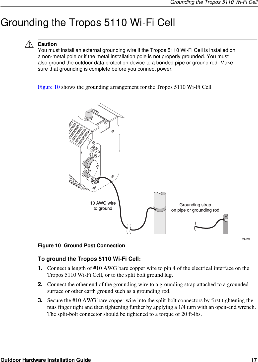 Grounding the Tropos 5110 Wi-Fi CellOutdoor Hardware Installation Guide 17Grounding the Tropos 5110 Wi-Fi CellCautionYou must install an external grounding wire if the Tropos 5110 Wi-Fi Cell is installed on a non-metal pole or if the metal installation pole is not properly grounded. You must also ground the outdoor data protection device to a bonded pipe or ground rod. Make sure that grounding is complete before you connect power.Figure 10 shows the grounding arrangement for the Tropos 5110 Wi-Fi Cell Figure 10  Ground Post ConnectionTo ground the Tropos 5110 Wi-Fi Cell:1. Connect a length of #10 AWG bare copper wire to pin 4 of the electrical interface on the Tropos 5110 Wi-Fi Cell, or to the split bolt ground lug.2. Connect the other end of the grounding wire to a grounding strap attached to a grounded surface or other earth ground such as a grounding rod.3. Secure the #10 AWG bare copper wire into the split-bolt connectors by first tightening the nuts finger tight and then tightening further by applying a 1/4 turn with an open-end wrench. The split-bolt connector should be tightened to a torque of 20 ft-lbs.fhp_04310 AWG wireto ground Grounding strapon pipe or grounding rod