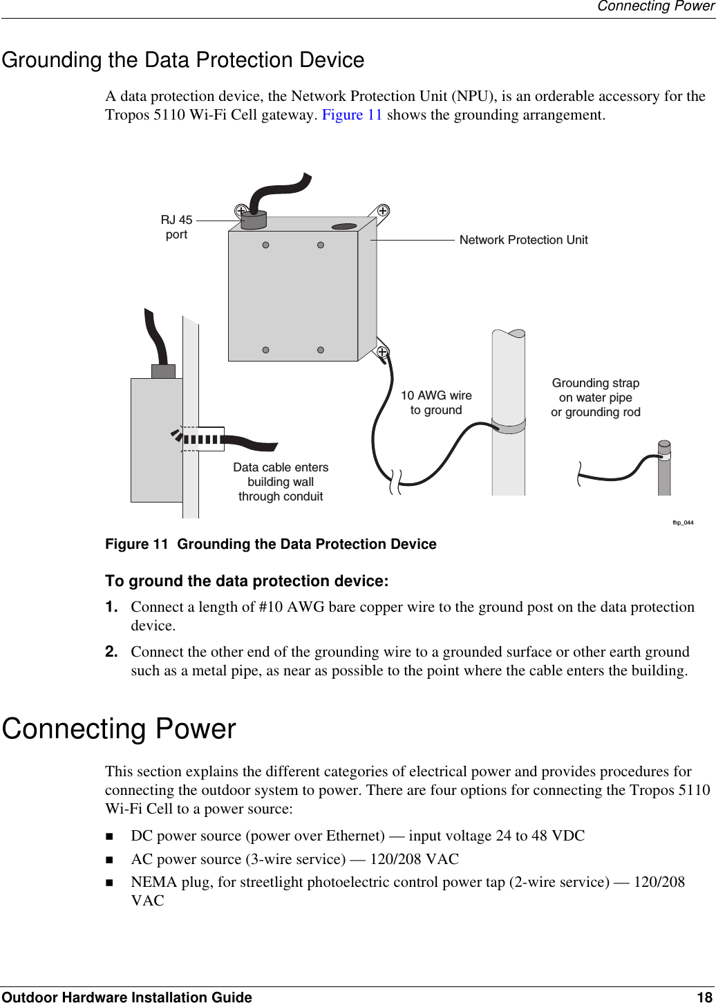 Connecting PowerOutdoor Hardware Installation Guide 18Grounding the Data Protection DeviceA data protection device, the Network Protection Unit (NPU), is an orderable accessory for the Tropos 5110 Wi-Fi Cell gateway. Figure 11 shows the grounding arrangement.Figure 11  Grounding the Data Protection DeviceTo ground the data protection device:1. Connect a length of #10 AWG bare copper wire to the ground post on the data protection device.2. Connect the other end of the grounding wire to a grounded surface or other earth ground such as a metal pipe, as near as possible to the point where the cable enters the building.Connecting PowerThis section explains the different categories of electrical power and provides procedures for connecting the outdoor system to power. There are four options for connecting the Tropos 5110 Wi-Fi Cell to a power source: DC power source (power over Ethernet) — input voltage 24 to 48 VDCAC power source (3-wire service) — 120/208 VACNEMA plug, for streetlight photoelectric control power tap (2-wire service) — 120/208 VACfhp_04410 AWG wireto groundGrounding strapon water pipeor grounding rodNetwork Protection UnitRJ 45portData cable entersbuilding wallthrough conduitfhp_04410 AWG wireto groundGrounding strapon water pipeor grounding rodNetwork Protection UnitRJ 45portData cable entersbuilding wallthrough conduit
