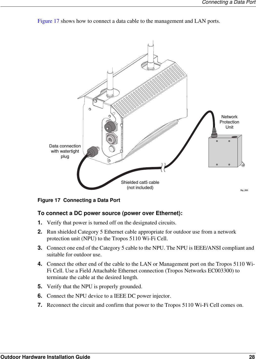 Connecting a Data PortOutdoor Hardware Installation Guide 28Figure 17 shows how to connect a data cable to the management and LAN ports. Figure 17  Connecting a Data PortTo connect a DC power source (power over Ethernet):1. Verify that power is turned off on the designated circuits.2. Run shielded Category 5 Ethernet cable appropriate for outdoor use from a network protection unit (NPU) to the Tropos 5110 Wi-Fi Cell.3. Connect one end of the Category 5 cable to the NPU. The NPU is IEEE/ANSI compliant and suitable for outdoor use.4. Connect the other end of the cable to the LAN or Management port on the Tropos 5110 Wi-Fi Cell. Use a Field Attachable Ethernet connection (Tropos Networks EC003300) to terminate the cable at the desired length.5. Verify that the NPU is properly grounded.6. Connect the NPU device to a IEEE DC power injector.7. Reconnect the circuit and confirm that power to the Tropos 5110 Wi-Fi Cell comes on.fhp_050Shielded cat5 cable(not included)Data connectionwith watertightplugNetworkProtectionUnitfhp_050Shielded cat5 cable(not included)Data connectionwith watertightplugNetworkProtectionUnit