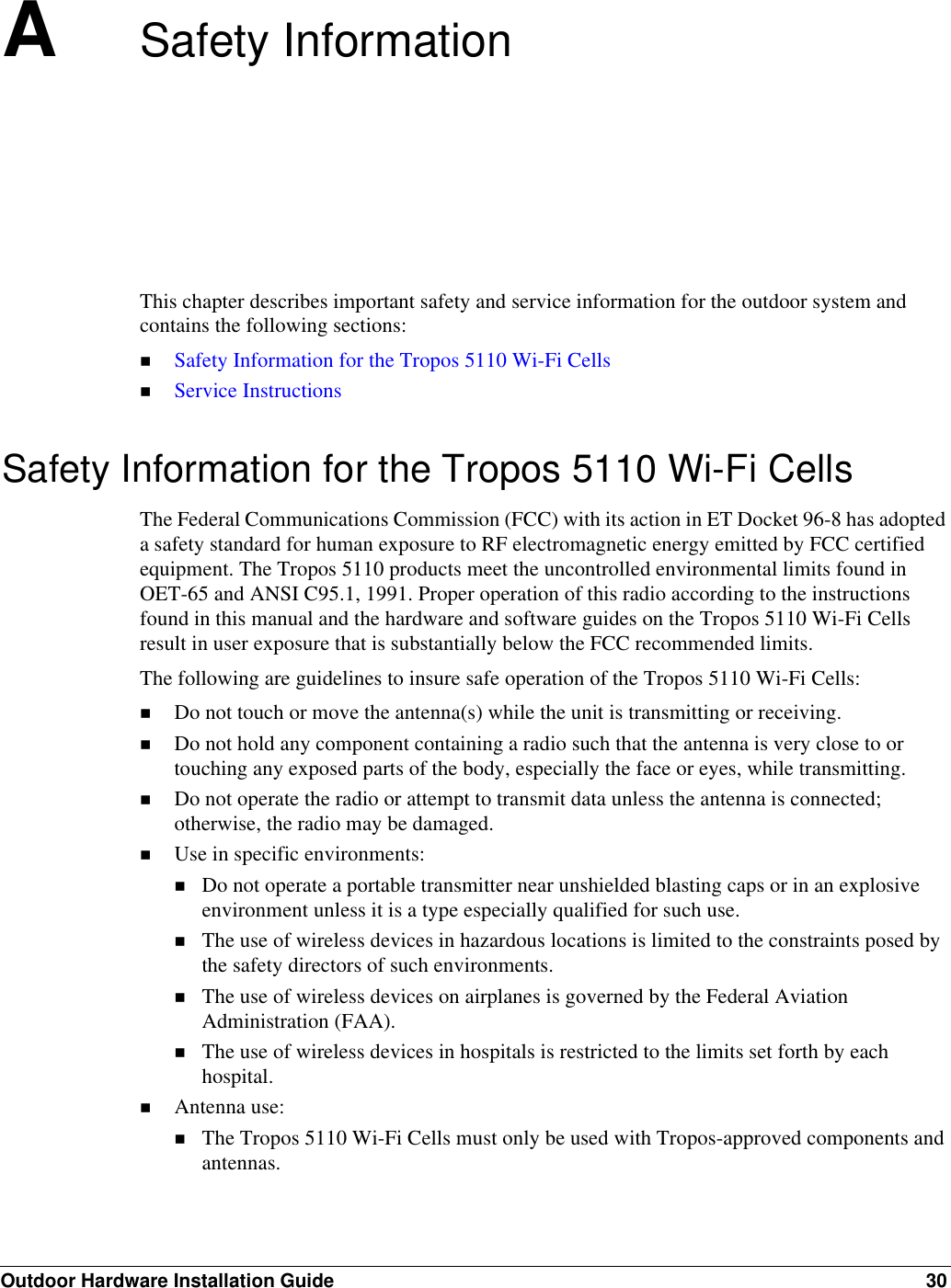 Outdoor Hardware Installation Guide 30ASafety InformationThis chapter describes important safety and service information for the outdoor system and contains the following sections:Safety Information for the Tropos 5110 Wi-Fi CellsService InstructionsSafety Information for the Tropos 5110 Wi-Fi CellsThe Federal Communications Commission (FCC) with its action in ET Docket 96-8 has adopted a safety standard for human exposure to RF electromagnetic energy emitted by FCC certified equipment. The Tropos 5110 products meet the uncontrolled environmental limits found in OET-65 and ANSI C95.1, 1991. Proper operation of this radio according to the instructions found in this manual and the hardware and software guides on the Tropos 5110 Wi-Fi Cells result in user exposure that is substantially below the FCC recommended limits.The following are guidelines to insure safe operation of the Tropos 5110 Wi-Fi Cells:Do not touch or move the antenna(s) while the unit is transmitting or receiving.Do not hold any component containing a radio such that the antenna is very close to or touching any exposed parts of the body, especially the face or eyes, while transmitting. Do not operate the radio or attempt to transmit data unless the antenna is connected; otherwise, the radio may be damaged.Use in specific environments:Do not operate a portable transmitter near unshielded blasting caps or in an explosive environment unless it is a type especially qualified for such use.The use of wireless devices in hazardous locations is limited to the constraints posed by the safety directors of such environments.The use of wireless devices on airplanes is governed by the Federal Aviation Administration (FAA).The use of wireless devices in hospitals is restricted to the limits set forth by each hospital.Antenna use:The Tropos 5110 Wi-Fi Cells must only be used with Tropos-approved components and antennas.