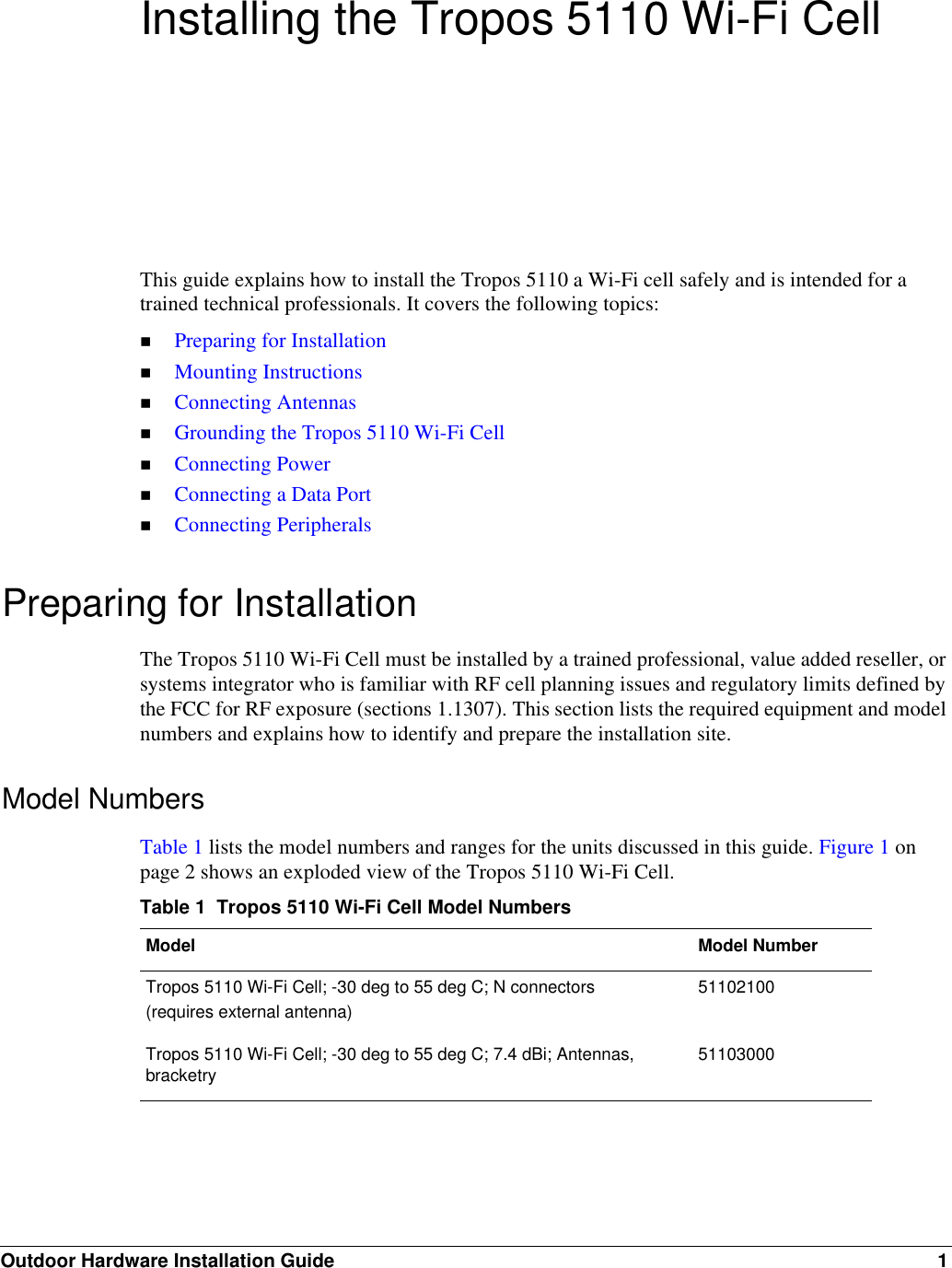 Outdoor Hardware Installation Guide 1Installing the Tropos 5110 Wi-Fi CellThis guide explains how to install the Tropos 5110 a Wi-Fi cell safely and is intended for a trained technical professionals. It covers the following topics:Preparing for InstallationMounting InstructionsConnecting AntennasGrounding the Tropos 5110 Wi-Fi CellConnecting PowerConnecting a Data PortConnecting PeripheralsPreparing for InstallationThe Tropos 5110 Wi-Fi Cell must be installed by a trained professional, value added reseller, or systems integrator who is familiar with RF cell planning issues and regulatory limits defined by the FCC for RF exposure (sections 1.1307). This section lists the required equipment and model numbers and explains how to identify and prepare the installation site.Model NumbersTable 1 lists the model numbers and ranges for the units discussed in this guide. Figure 1 on page 2 shows an exploded view of the Tropos 5110 Wi-Fi Cell.Table 1  Tropos 5110 Wi-Fi Cell Model NumbersModel Model NumberTropos 5110 Wi-Fi Cell; -30 deg to 55 deg C; N connectors(requires external antenna)51102100Tropos 5110 Wi-Fi Cell; -30 deg to 55 deg C; 7.4 dBi; Antennas, bracketry 51103000