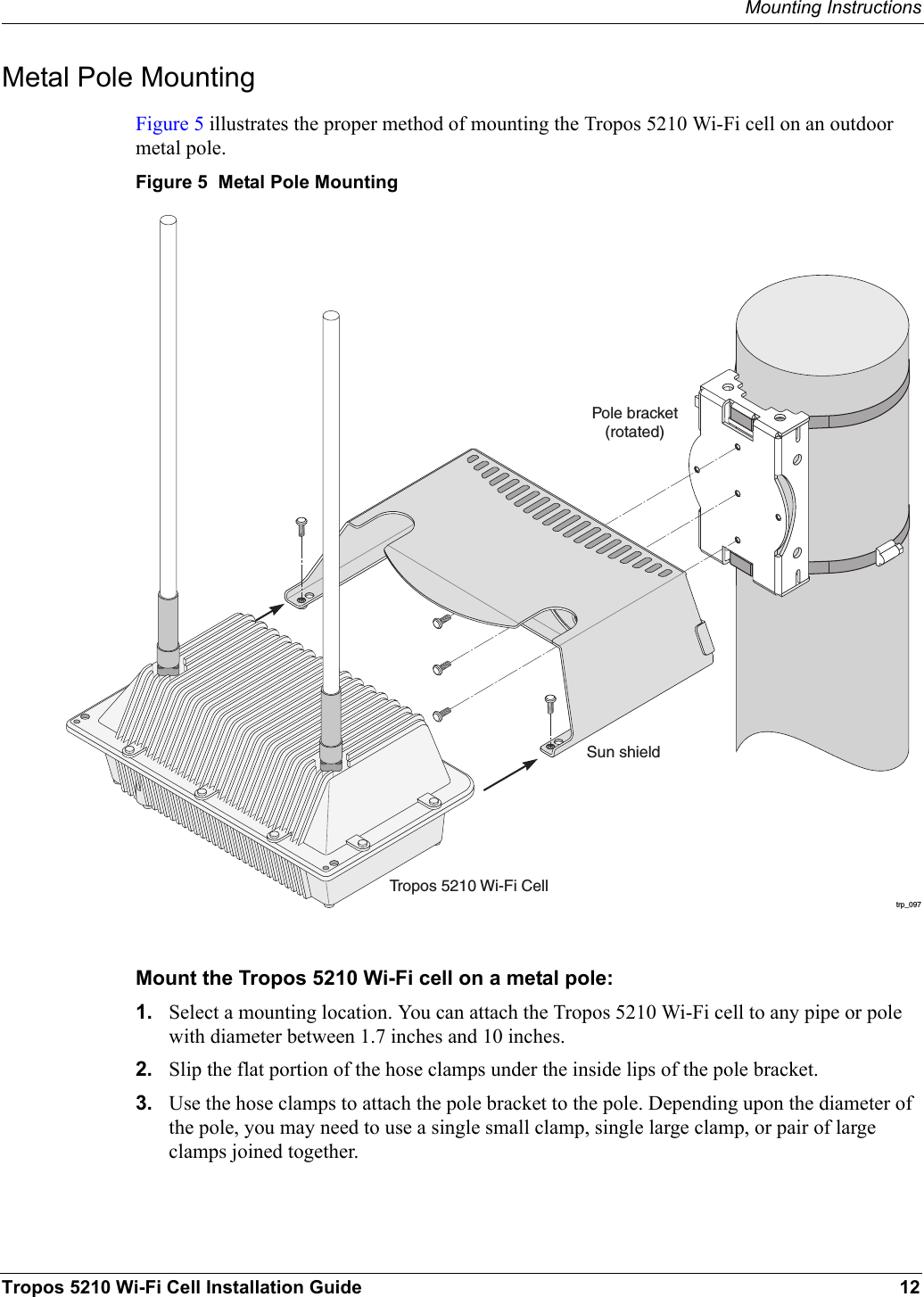 Mounting InstructionsTropos 5210 Wi-Fi Cell Installation Guide 12Metal Pole MountingFigure 5 illustrates the proper method of mounting the Tropos 5210 Wi-Fi cell on an outdoor metal pole. Figure 5  Metal Pole MountingMount the Tropos 5210 Wi-Fi cell on a metal pole:1. Select a mounting location. You can attach the Tropos 5210 Wi-Fi cell to any pipe or pole with diameter between 1.7 inches and 10 inches.2. Slip the flat portion of the hose clamps under the inside lips of the pole bracket. 3. Use the hose clamps to attach the pole bracket to the pole. Depending upon the diameter of the pole, you may need to use a single small clamp, single large clamp, or pair of large clamps joined together.trp_097Pole bracket(rotated)Tropos 5210 Wi-Fi CellSun shield
