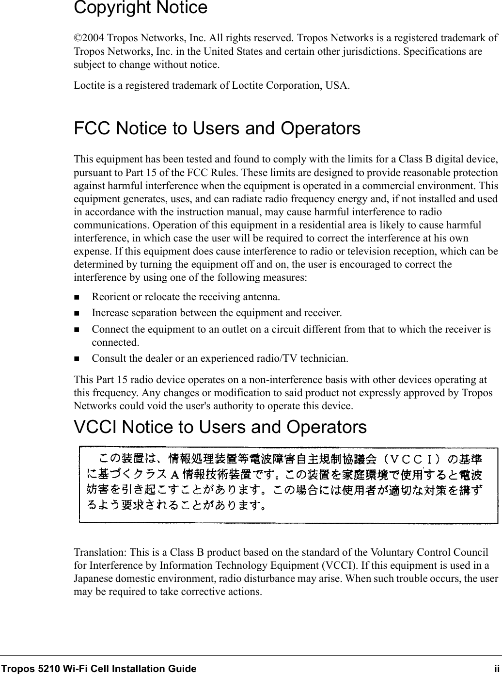 Tropos 5210 Wi-Fi Cell Installation Guide iiCopyright Notice©2004 Tropos Networks, Inc. All rights reserved. Tropos Networks is a registered trademark of Tropos Networks, Inc. in the United States and certain other jurisdictions. Specifications are subject to change without notice.Loctite is a registered trademark of Loctite Corporation, USA.FCC Notice to Users and OperatorsThis equipment has been tested and found to comply with the limits for a Class B digital device, pursuant to Part 15 of the FCC Rules. These limits are designed to provide reasonable protection against harmful interference when the equipment is operated in a commercial environment. This equipment generates, uses, and can radiate radio frequency energy and, if not installed and used in accordance with the instruction manual, may cause harmful interference to radio communications. Operation of this equipment in a residential area is likely to cause harmful interference, in which case the user will be required to correct the interference at his own expense. If this equipment does cause interference to radio or television reception, which can be determined by turning the equipment off and on, the user is encouraged to correct the interference by using one of the following measures:Reorient or relocate the receiving antenna. Increase separation between the equipment and receiver. Connect the equipment to an outlet on a circuit different from that to which the receiver is connected. Consult the dealer or an experienced radio/TV technician.This Part 15 radio device operates on a non-interference basis with other devices operating at this frequency. Any changes or modification to said product not expressly approved by Tropos Networks could void the user&apos;s authority to operate this device.VCCI Notice to Users and OperatorsTranslation: This is a Class B product based on the standard of the Voluntary Control Council for Interference by Information Technology Equipment (VCCI). If this equipment is used in a Japanese domestic environment, radio disturbance may arise. When such trouble occurs, the user may be required to take corrective actions.