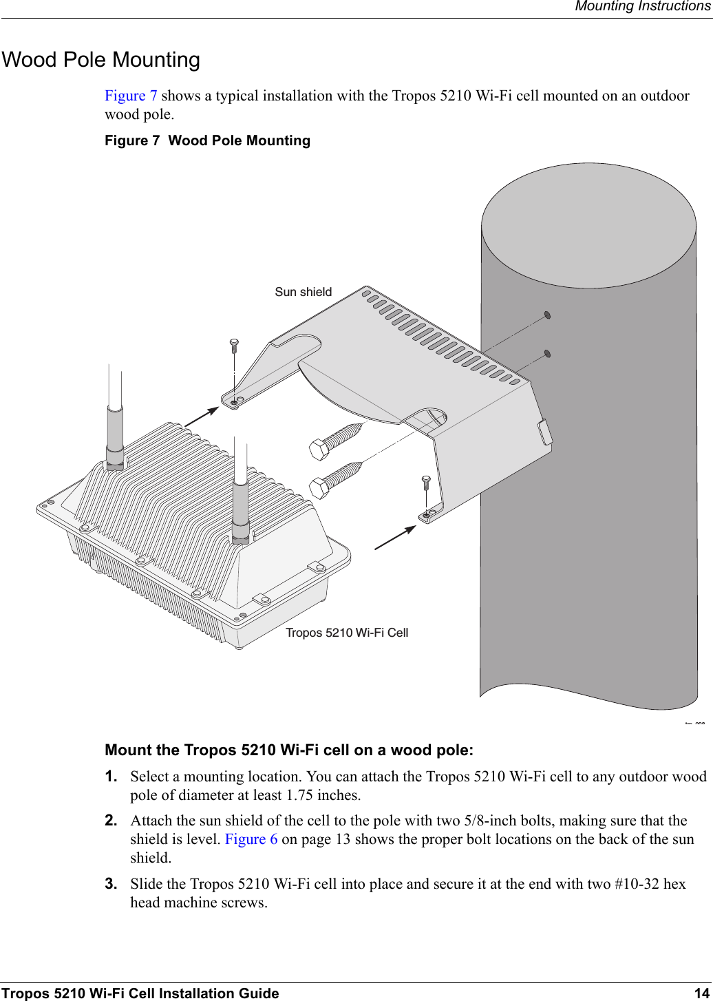 Mounting InstructionsTropos 5210 Wi-Fi Cell Installation Guide 14Wood Pole MountingFigure 7 shows a typical installation with the Tropos 5210 Wi-Fi cell mounted on an outdoor wood pole.Figure 7  Wood Pole MountingMount the Tropos 5210 Wi-Fi cell on a wood pole:1. Select a mounting location. You can attach the Tropos 5210 Wi-Fi cell to any outdoor wood pole of diameter at least 1.75 inches.2. Attach the sun shield of the cell to the pole with two 5/8-inch bolts, making sure that the shield is level. Figure 6 on page 13 shows the proper bolt locations on the back of the sun shield.3. Slide the Tropos 5210 Wi-Fi cell into place and secure it at the end with two #10-32 hex head machine screws.trp 098Tropos 5210 Wi-Fi CellSun shield