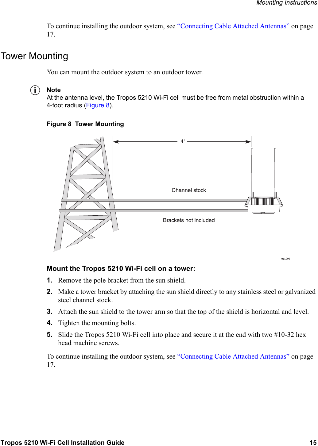 Mounting InstructionsTropos 5210 Wi-Fi Cell Installation Guide 15To continue installing the outdoor system, see “Connecting Cable Attached Antennas” on page 17.Tower MountingYou can mount the outdoor system to an outdoor tower. NoteAt the antenna level, the Tropos 5210 Wi-Fi cell must be free from metal obstruction within a 4-foot radius (Figure 8).Figure 8  Tower MountingMount the Tropos 5210 Wi-Fi cell on a tower:1. Remove the pole bracket from the sun shield.2. Make a tower bracket by attaching the sun shield directly to any stainless steel or galvanized steel channel stock. 3. Attach the sun shield to the tower arm so that the top of the shield is horizontal and level.4. Tighten the mounting bolts.5. Slide the Tropos 5210 Wi-Fi cell into place and secure it at the end with two #10-32 hex head machine screws.To continue installing the outdoor system, see “Connecting Cable Attached Antennas” on page 17.trp_0994&apos;Brackets not includedChannel stock
