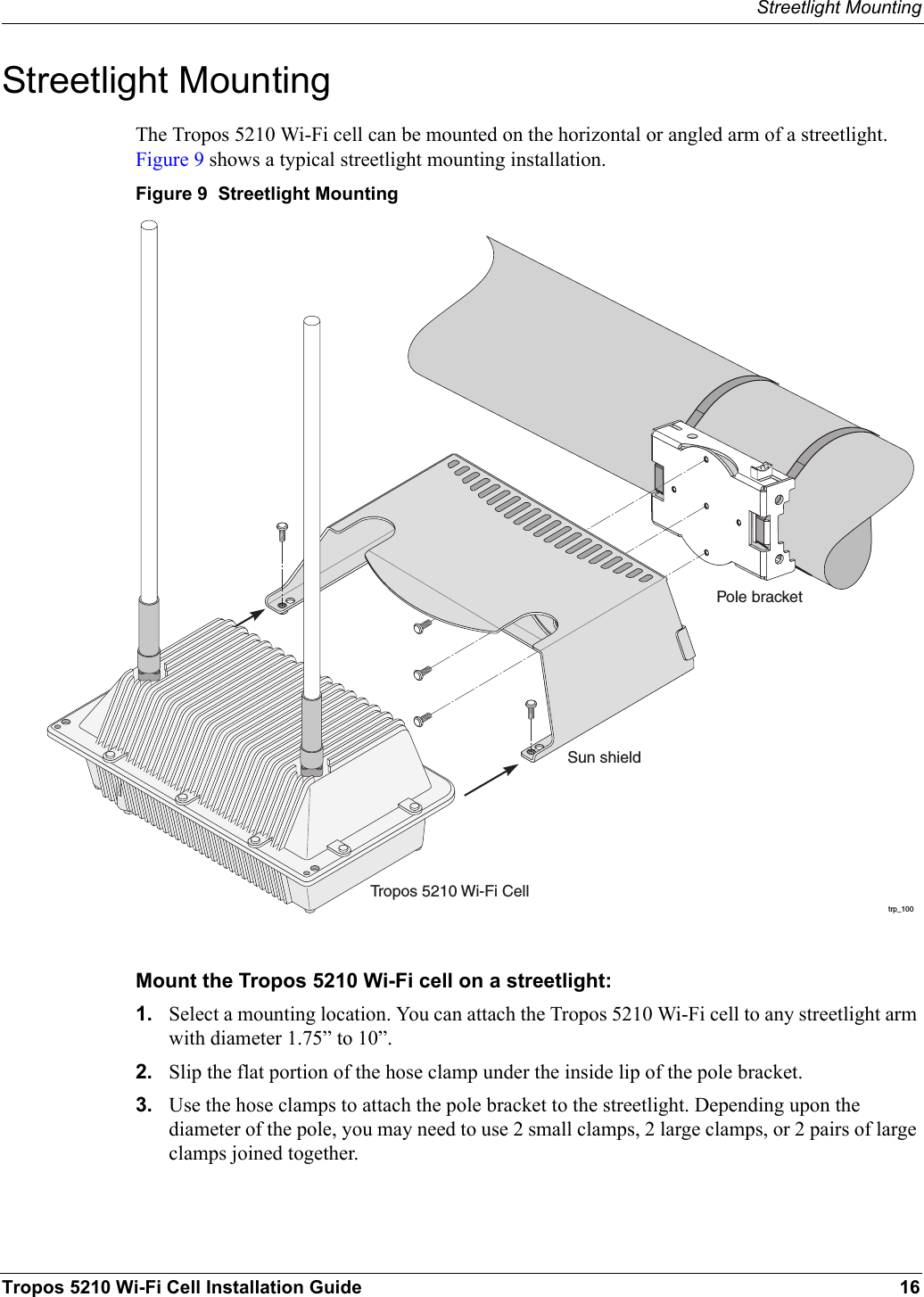Streetlight MountingTropos 5210 Wi-Fi Cell Installation Guide 16Streetlight MountingThe Tropos 5210 Wi-Fi cell can be mounted on the horizontal or angled arm of a streetlight. Figure 9 shows a typical streetlight mounting installation.Figure 9  Streetlight MountingMount the Tropos 5210 Wi-Fi cell on a streetlight:1. Select a mounting location. You can attach the Tropos 5210 Wi-Fi cell to any streetlight arm with diameter 1.75” to 10”.2. Slip the flat portion of the hose clamp under the inside lip of the pole bracket. 3. Use the hose clamps to attach the pole bracket to the streetlight. Depending upon the diameter of the pole, you may need to use 2 small clamps, 2 large clamps, or 2 pairs of large clamps joined together.trp_100Pole bracketTropos 5210 Wi-Fi CellSun shield