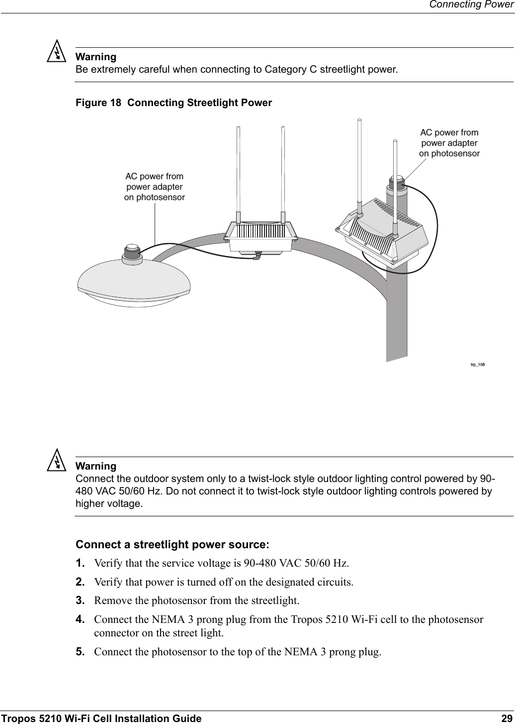 Connecting PowerTropos 5210 Wi-Fi Cell Installation Guide 29WarningBe extremely careful when connecting to Category C streetlight power. Figure 18  Connecting Streetlight PowerWarningConnect the outdoor system only to a twist-lock style outdoor lighting control powered by 90-480 VAC 50/60 Hz. Do not connect it to twist-lock style outdoor lighting controls powered by higher voltage.Connect a streetlight power source:1. Verify that the service voltage is 90-480 VAC 50/60 Hz.2. Verify that power is turned off on the designated circuits.3. Remove the photosensor from the streetlight.4. Connect the NEMA 3 prong plug from the Tropos 5210 Wi-Fi cell to the photosensor connector on the street light.5. Connect the photosensor to the top of the NEMA 3 prong plug.trp_108AC power frompower adapteron photosensorAC power frompower adapteron photosensor