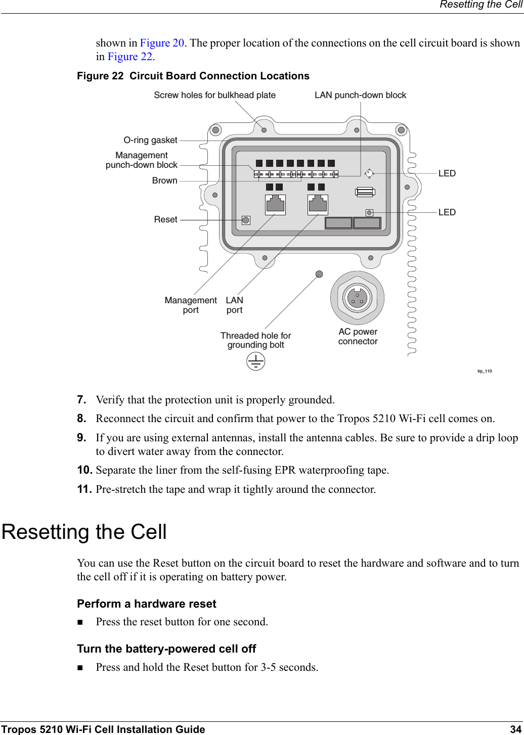Resetting the CellTropos 5210 Wi-Fi Cell Installation Guide 34shown in Figure 20. The proper location of the connections on the cell circuit board is shown in Figure 22.Figure 22  Circuit Board Connection Locations7. Verify that the protection unit is properly grounded.8. Reconnect the circuit and confirm that power to the Tropos 5210 Wi-Fi cell comes on.9. If you are using external antennas, install the antenna cables. Be sure to provide a drip loop to divert water away from the connector.10. Separate the liner from the self-fusing EPR waterproofing tape.11. Pre-stretch the tape and wrap it tightly around the connector.Resetting the CellYou can use the Reset button on the circuit board to reset the hardware and software and to turn the cell off if it is operating on battery power.Perform a hardware resetPress the reset button for one second.Turn the battery-powered cell off Press and hold the Reset button for 3-5 seconds.trp_110AC powerconnectorManagementportResetBrownManagementpunch-down blockLAN punch-down blockScrew holes for bulkhead plateLEDLEDThreaded hole forgrounding boltO-ring gasketLANport