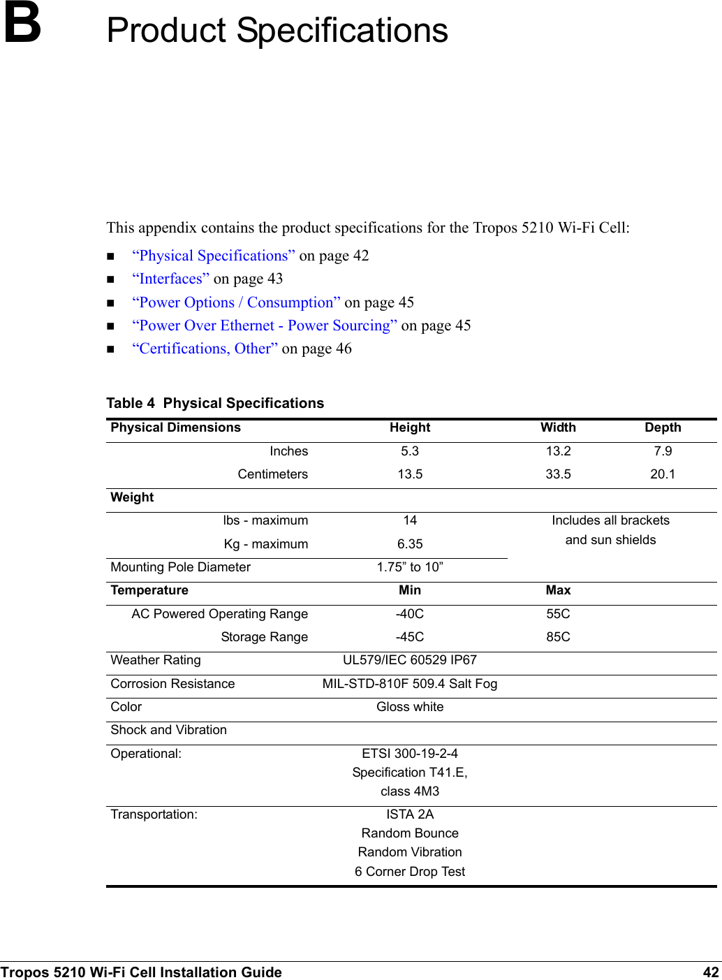 Tropos 5210 Wi-Fi Cell Installation Guide 42BProduct SpecificationsThis appendix contains the product specifications for the Tropos 5210 Wi-Fi Cell:“Physical Specifications” on page 42“Interfaces” on page 43“Power Options / Consumption” on page 45“Power Over Ethernet - Power Sourcing” on page 45“Certifications, Other” on page 46Table 4  Physical Specifications Physical Dimensions Height Width DepthInches 5.3 13.2 7.9Centimeters 13.5 33.5 20.1Weightlbs - maximum 14 Includes all brackets and sun shieldsKg - maximum 6.35Mounting Pole Diameter 1.75” to 10”Temperature Min MaxAC Powered Operating Range -40C 55CStorage Range -45C 85CWeather Rating UL579/IEC 60529 IP67Corrosion Resistance MIL-STD-810F 509.4 Salt FogColor Gloss whiteShock and VibrationOperational: ETSI 300-19-2-4Specification T41.E,class 4M3Transportation: ISTA 2ARandom BounceRandom Vibration6 Corner Drop Test