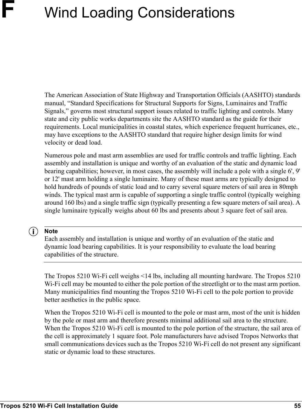 Tropos 5210 Wi-Fi Cell Installation Guide 55FWind Loading ConsiderationsThe American Association of State Highway and Transportation Officials (AASHTO) standards manual, “Standard Specifications for Structural Supports for Signs, Luminaires and Traffic Signals,” governs most structural support issues related to traffic lighting and controls. Many state and city public works departments site the AASHTO standard as the guide for their requirements. Local municipalities in coastal states, which experience frequent hurricanes, etc., may have exceptions to the AASHTO standard that require higher design limits for wind velocity or dead load. Numerous pole and mast arm assemblies are used for traffic controls and traffic lighting. Each assembly and installation is unique and worthy of an evaluation of the static and dynamic load bearing capabilities; however, in most cases, the assembly will include a pole with a single 6&apos;, 9&apos; or 12&apos; mast arm holding a single luminaire. Many of these mast arms are typically designed to hold hundreds of pounds of static load and to carry several square meters of sail area in 80mph winds. The typical mast arm is capable of supporting a single traffic control (typically weighing around 160 lbs) and a single traffic sign (typically presenting a few square meters of sail area). A single luminaire typically weighs about 60 lbs and presents about 3 square feet of sail area. NoteEach assembly and installation is unique and worthy of an evaluation of the static and dynamic load bearing capabilities. It is your responsibility to evaluate the load bearing capabilities of the structure.The Tropos 5210 Wi-Fi cell weighs &lt;14 lbs, including all mounting hardware. The Tropos 5210 Wi-Fi cell may be mounted to either the pole portion of the streetlight or to the mast arm portion. Many municipalities find mounting the Tropos 5210 Wi-Fi cell to the pole portion to provide better aesthetics in the public space. When the Tropos 5210 Wi-Fi cell is mounted to the pole or mast arm, most of the unit is hidden by the pole or mast arm and therefore presents minimal additional sail area to the structure. When the Tropos 5210 Wi-Fi cell is mounted to the pole portion of the structure, the sail area of the cell is approximately 1 square foot. Pole manufacturers have advised Tropos Networks that small communications devices such as the Tropos 5210 Wi-Fi cell do not present any significant static or dynamic load to these structures. 
