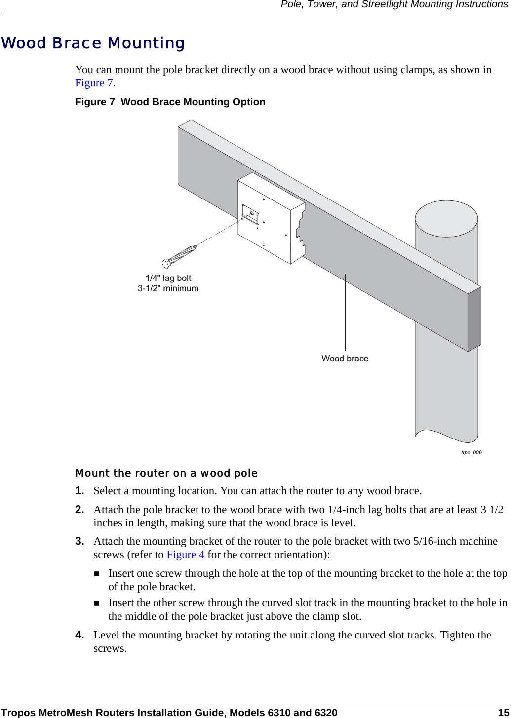 Pole, Tower, and Streetlight Mounting InstructionsTropos MetroMesh Routers Installation Guide, Models 6310 and 6320 15Wood Brace MountingYou can mount the pole bracket directly on a wood brace without using clamps, as shown in Figure 7.Figure 7  Wood Brace Mounting OptionMount the router on a wood pole1. Select a mounting location. You can attach the router to any wood brace. 2. Attach the pole bracket to the wood brace with two 1/4-inch lag bolts that are at least 3 1/2 inches in length, making sure that the wood brace is level. 3. Attach the mounting bracket of the router to the pole bracket with two 5/16-inch machine screws (refer to Figure 4 for the correct orientation):Insert one screw through the hole at the top of the mounting bracket to the hole at the top of the pole bracket.Insert the other screw through the curved slot track in the mounting bracket to the hole in the middle of the pole bracket just above the clamp slot.4. Level the mounting bracket by rotating the unit along the curved slot tracks. Tighten the screws.trpo_006Wood brace1/4&quot; lag bolt3-1/2&quot; minimum