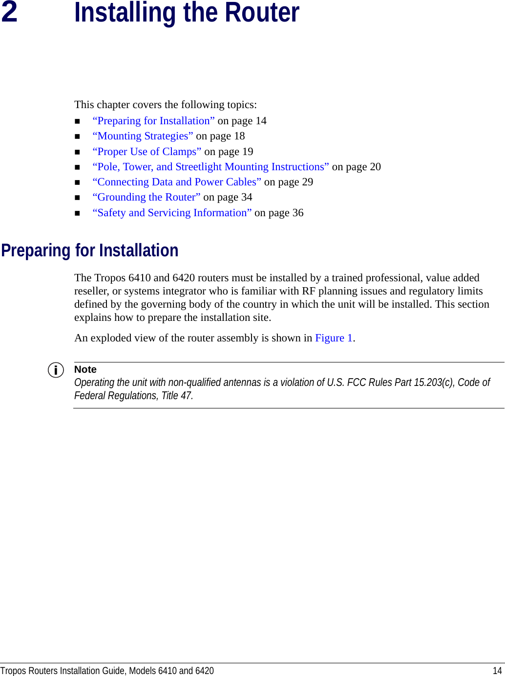 Tropos Routers Installation Guide, Models 6410 and 6420 142Installing the RouterThis chapter covers the following topics:“Preparing for Installation” on page 14“Mounting Strategies” on page 18“Proper Use of Clamps” on page 19“Pole, Tower, and Streetlight Mounting Instructions” on page 20“Connecting Data and Power Cables” on page 29“Grounding the Router” on page 34“Safety and Servicing Information” on page 36Preparing for InstallationThe Tropos 6410 and 6420 routers must be installed by a trained professional, value added reseller, or systems integrator who is familiar with RF planning issues and regulatory limits defined by the governing body of the country in which the unit will be installed. This section explains how to prepare the installation site.An exploded view of the router assembly is shown in Figure 1. NoteOperating the unit with non-qualified antennas is a violation of U.S. FCC Rules Part 15.203(c), Code of Federal Regulations, Title 47. 