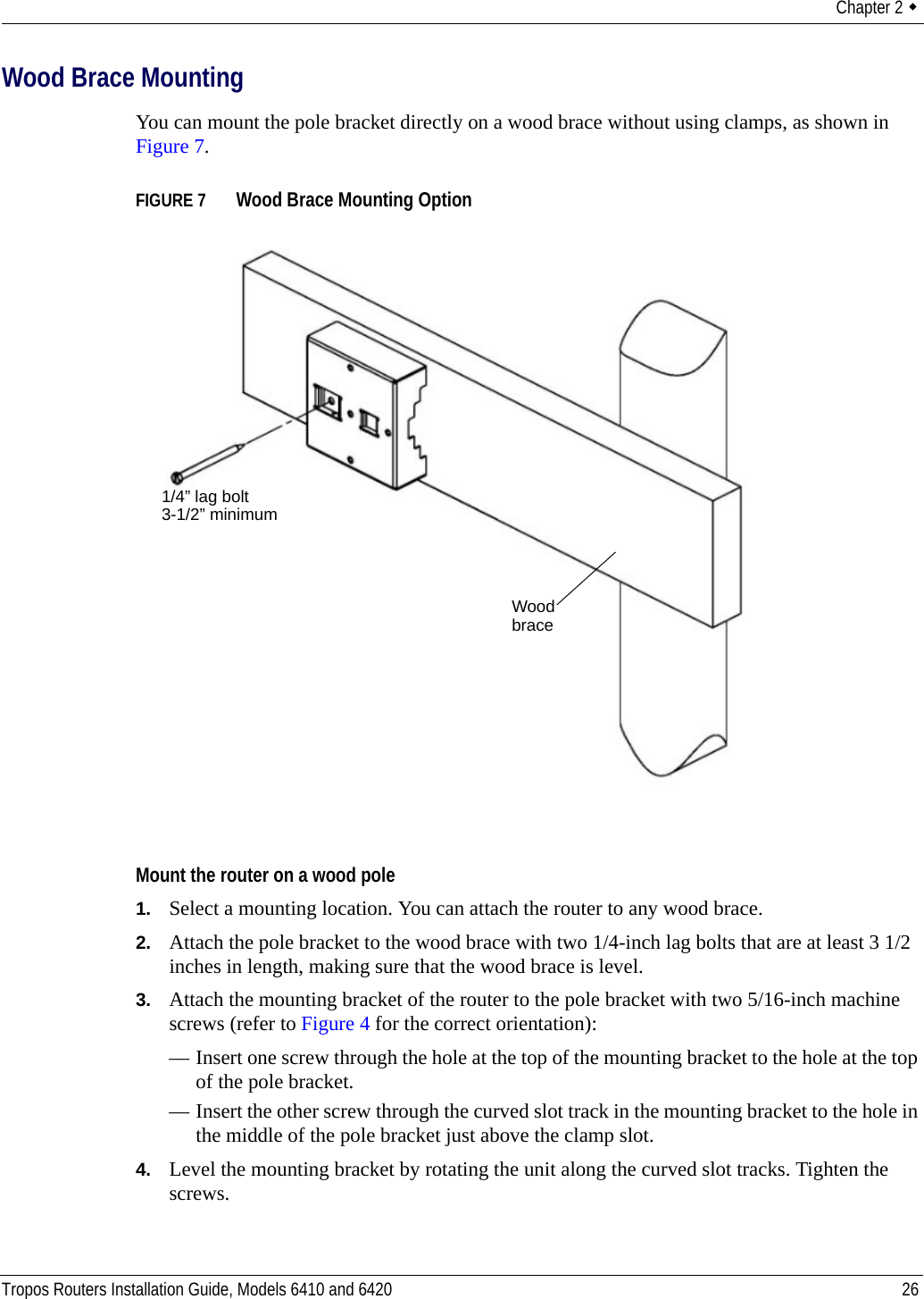 Chapter 2  Tropos Routers Installation Guide, Models 6410 and 6420 26Wood Brace MountingYou can mount the pole bracket directly on a wood brace without using clamps, as shown in Figure 7.FIGURE 7   Wood Brace Mounting OptionMount the router on a wood pole1. Select a mounting location. You can attach the router to any wood brace. 2. Attach the pole bracket to the wood brace with two 1/4-inch lag bolts that are at least 3 1/2 inches in length, making sure that the wood brace is level. 3. Attach the mounting bracket of the router to the pole bracket with two 5/16-inch machine screws (refer to Figure 4 for the correct orientation):— Insert one screw through the hole at the top of the mounting bracket to the hole at the top of the pole bracket.— Insert the other screw through the curved slot track in the mounting bracket to the hole in the middle of the pole bracket just above the clamp slot.4. Level the mounting bracket by rotating the unit along the curved slot tracks. Tighten the screws.Wood brace1/4” lag bolt3-1/2” minimum