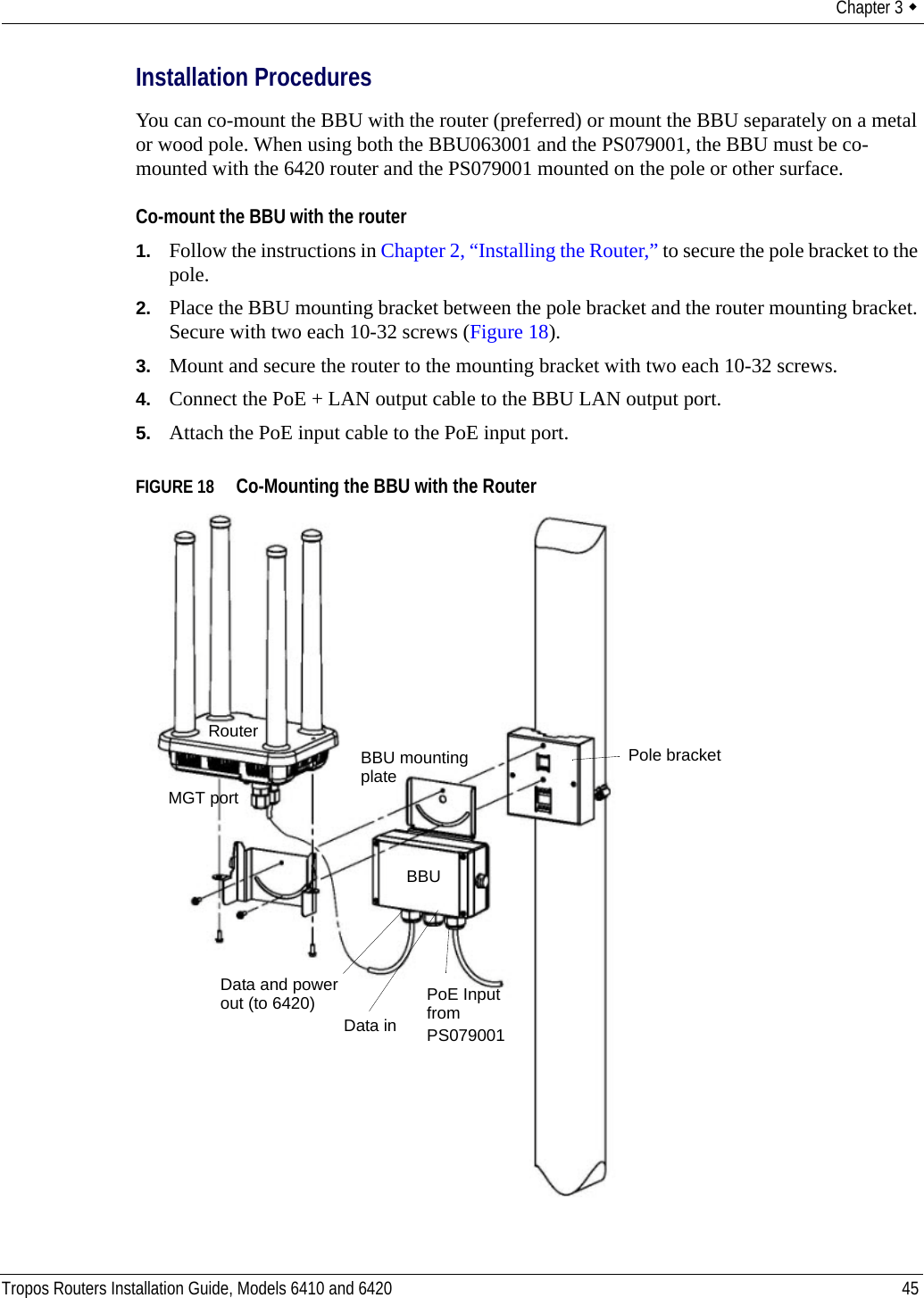 Chapter 3  Tropos Routers Installation Guide, Models 6410 and 6420 45Installation ProceduresYou can co-mount the BBU with the router (preferred) or mount the BBU separately on a metal or wood pole. When using both the BBU063001 and the PS079001, the BBU must be co-mounted with the 6420 router and the PS079001 mounted on the pole or other surface.Co-mount the BBU with the router1. Follow the instructions in Chapter 2, “Installing the Router,” to secure the pole bracket to the pole.2. Place the BBU mounting bracket between the pole bracket and the router mounting bracket. Secure with two each 10-32 screws (Figure 18).3. Mount and secure the router to the mounting bracket with two each 10-32 screws.4. Connect the PoE + LAN output cable to the BBU LAN output port.5. Attach the PoE input cable to the PoE input port.FIGURE 18   Co-Mounting the BBU with the RouterBBU mountingPoE InputMGT portRouterplateBBUfrom PS079001Data and powerData inout (to 6420)Pole bracket