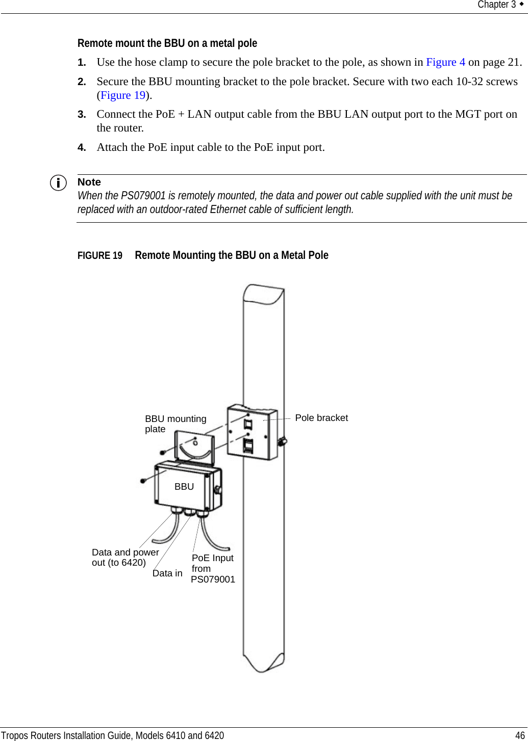 Chapter 3  Tropos Routers Installation Guide, Models 6410 and 6420 46Remote mount the BBU on a metal pole1. Use the hose clamp to secure the pole bracket to the pole, as shown in Figure 4 on page 21.2. Secure the BBU mounting bracket to the pole bracket. Secure with two each 10-32 screws (Figure 19).3. Connect the PoE + LAN output cable from the BBU LAN output port to the MGT port on the router.4. Attach the PoE input cable to the PoE input port.NoteWhen the PS079001 is remotely mounted, the data and power out cable supplied with the unit must be replaced with an outdoor-rated Ethernet cable of sufficient length.FIGURE 19   Remote Mounting the BBU on a Metal PoleBBU mountingplateBBUPoE Inputfrom Data and powerData inout (to 6420)Pole bracketPS079001