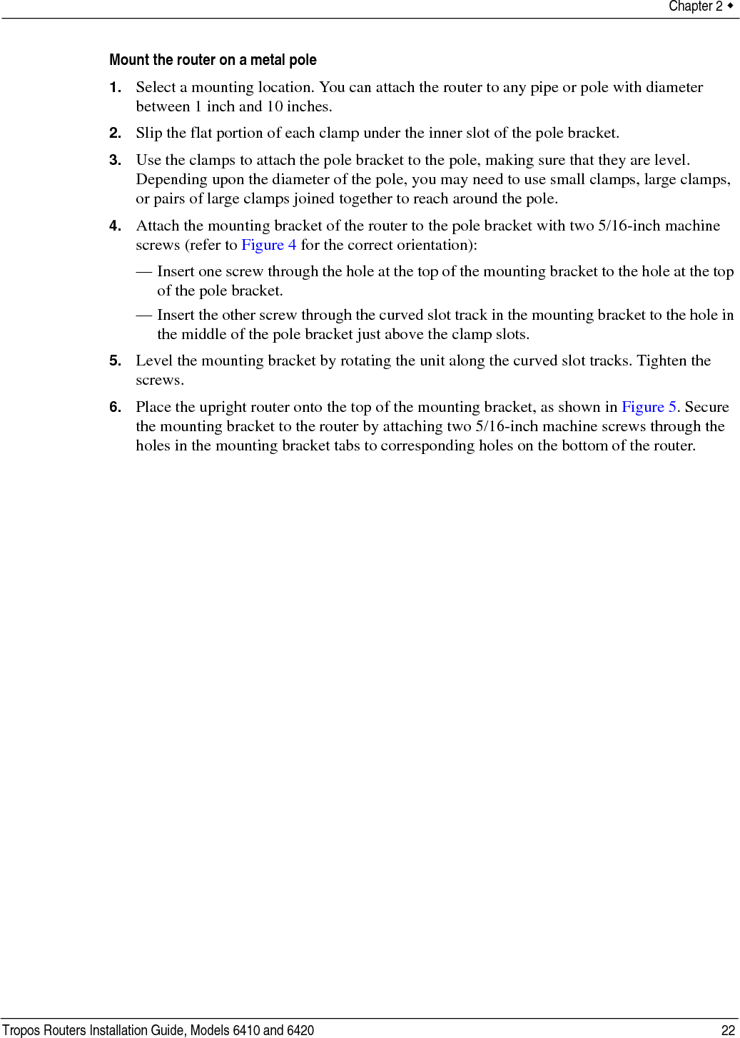 Chapter 2  Tropos Routers Installation Guide, Models 6410 and 6420 22Mount the router on a metal pole1. Select a mounting location. You can attach the router to any pipe or pole with diameter between 1 inch and 10 inches.2. Slip the flat portion of each clamp under the inner slot of the pole bracket. 3. Use the clamps to attach the pole bracket to the pole, making sure that they are level. Depending upon the diameter of the pole, you may need to use small clamps, large clamps, or pairs of large clamps joined together to reach around the pole. 4. Attach the mounting bracket of the router to the pole bracket with two 5/16-inch machine screws (refer to Figure 4 for the correct orientation):— Insert one screw through the hole at the top of the mounting bracket to the hole at the top of the pole bracket.— Insert the other screw through the curved slot track in the mounting bracket to the hole in the middle of the pole bracket just above the clamp slots.5. Level the mounting bracket by rotating the unit along the curved slot tracks. Tighten the screws.6. Place the upright router onto the top of the mounting bracket, as shown in Figure 5. Secure the mounting bracket to the router by attaching two 5/16-inch machine screws through the holes in the mounting bracket tabs to corresponding holes on the bottom of the router.