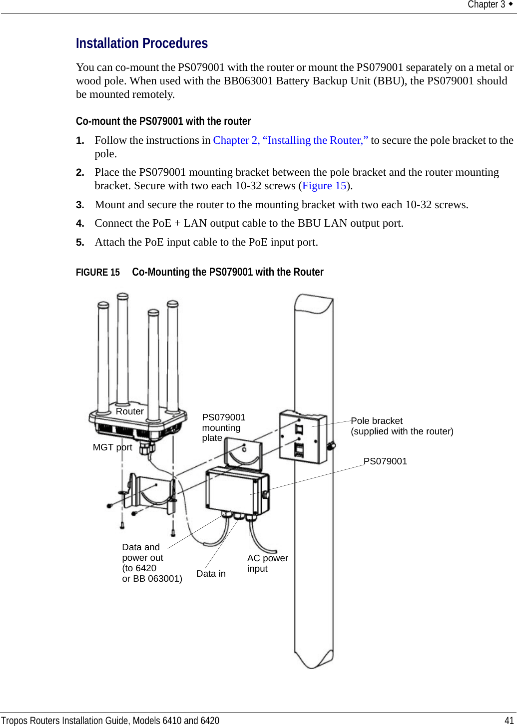 Chapter 3  Tropos Routers Installation Guide, Models 6410 and 6420 41Installation ProceduresYou can co-mount the PS079001 with the router or mount the PS079001 separately on a metal or wood pole. When used with the BB063001 Battery Backup Unit (BBU), the PS079001 should be mounted remotely.Co-mount the PS079001 with the router1. Follow the instructions in Chapter 2, “Installing the Router,” to secure the pole bracket to the pole.2. Place the PS079001 mounting bracket between the pole bracket and the router mounting bracket. Secure with two each 10-32 screws (Figure 15).3. Mount and secure the router to the mounting bracket with two each 10-32 screws.4. Connect the PoE + LAN output cable to the BBU LAN output port.5. Attach the PoE input cable to the PoE input port.FIGURE 15   Co-Mounting the PS079001 with the RouterPS079001 Data and AC powerMGT portRouterplatePS079001input mountingData inpower out(to 6420or BB 063001)Pole bracket(supplied with the router)