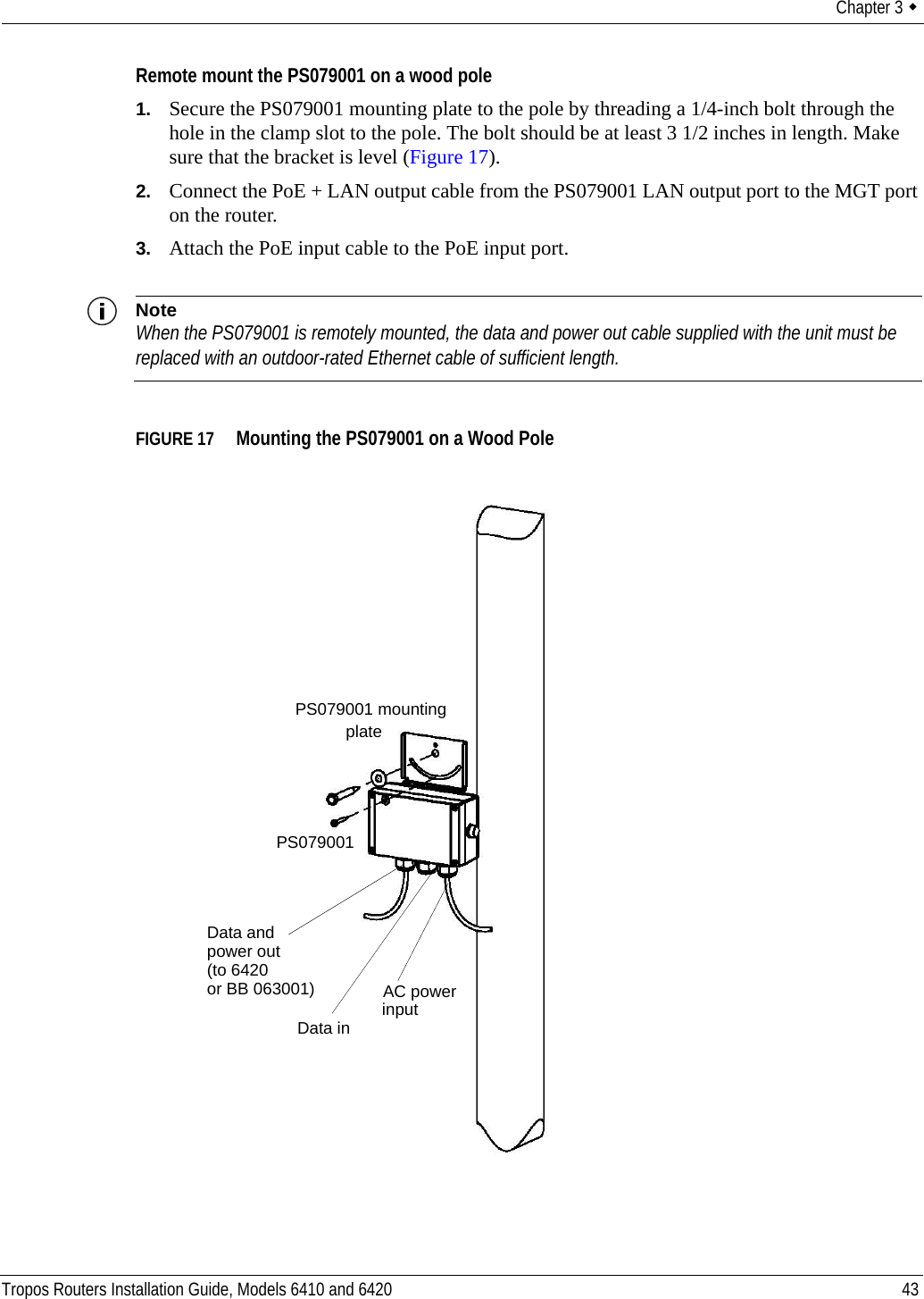 Chapter 3  Tropos Routers Installation Guide, Models 6410 and 6420 43Remote mount the PS079001 on a wood pole1. Secure the PS079001 mounting plate to the pole by threading a 1/4-inch bolt through the hole in the clamp slot to the pole. The bolt should be at least 3 1/2 inches in length. Make sure that the bracket is level (Figure 17).2. Connect the PoE + LAN output cable from the PS079001 LAN output port to the MGT port on the router.3. Attach the PoE input cable to the PoE input port.NoteWhen the PS079001 is remotely mounted, the data and power out cable supplied with the unit must be replaced with an outdoor-rated Ethernet cable of sufficient length.FIGURE 17   Mounting the PS079001 on a Wood PolePS079001 mountingplatePS079001Data andAC powerinput Data inpower out(to 6420or BB 063001)