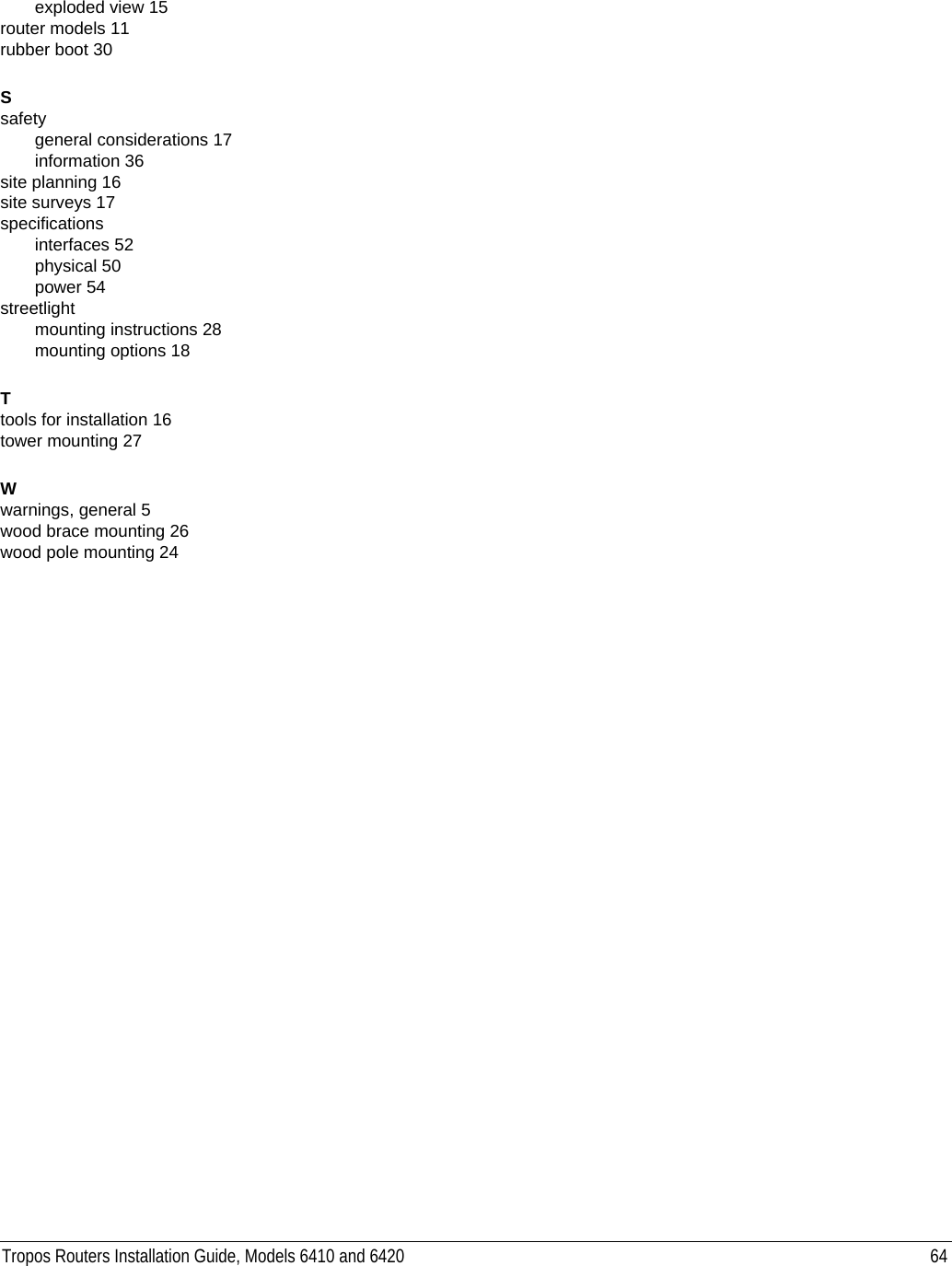 Tropos Routers Installation Guide, Models 6410 and 6420 64exploded view 15router models 11rubber boot 30Ssafetygeneral considerations 17information 36site planning 16site surveys 17specificationsinterfaces 52physical 50power 54streetlightmounting instructions 28mounting options 18Ttools for installation 16tower mounting 27Wwarnings, general 5wood brace mounting 26wood pole mounting 24