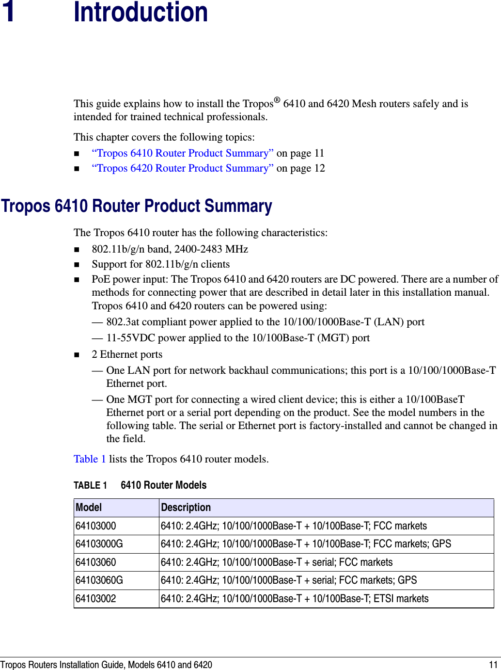 Tropos Routers Installation Guide, Models 6410 and 6420 111IntroductionThis guide explains how to install the Tropos® 6410 and 6420 Mesh routers safely and is intended for trained technical professionals. This chapter covers the following topics:“Tropos 6410 Router Product Summary” on page 11“Tropos 6420 Router Product Summary” on page 12Tropos 6410 Router Product SummaryThe Tropos 6410 router has the following characteristics:802.11b/g/n band, 2400-2483 MHzSupport for 802.11b/g/n clientsPoE power input: The Tropos 6410 and 6420 routers are DC powered. There are a number of methods for connecting power that are described in detail later in this installation manual. Tropos 6410 and 6420 routers can be powered using:— 802.3at compliant power applied to the 10/100/1000Base-T (LAN) port— 11-55VDC power applied to the 10/100Base-T (MGT) port2 Ethernet ports— One LAN port for network backhaul communications; this port is a 10/100/1000Base-T Ethernet port.— One MGT port for connecting a wired client device; this is either a 10/100BaseT Ethernet port or a serial port depending on the product. See the model numbers in the following table. The serial or Ethernet port is factory-installed and cannot be changed in the field.Table 1 lists the Tropos 6410 router models.TABLE 1 6410 Router ModelsModel  Description64103000 6410: 2.4GHz; 10/100/1000Base-T + 10/100Base-T; FCC markets64103000G 6410: 2.4GHz; 10/100/1000Base-T + 10/100Base-T; FCC markets; GPS64103060 6410: 2.4GHz; 10/100/1000Base-T + serial; FCC markets64103060G 6410: 2.4GHz; 10/100/1000Base-T + serial; FCC markets; GPS64103002 6410: 2.4GHz; 10/100/1000Base-T + 10/100Base-T; ETSI markets