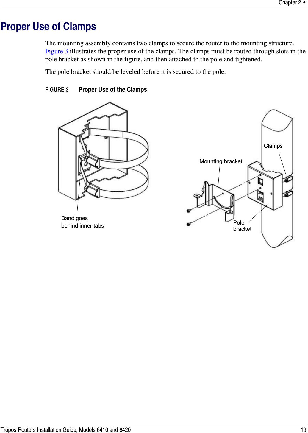 Chapter 2  Tropos Routers Installation Guide, Models 6410 and 6420 19Proper Use of ClampsThe mounting assembly contains two clamps to secure the router to the mounting structure. Figure 3 illustrates the proper use of the clamps. The clamps must be routed through slots in the pole bracket as shown in the figure, and then attached to the pole and tightened.The pole bracket should be leveled before it is secured to the pole.FIGURE 3   Proper Use of the ClampsBand goes behind inner tabsClampsPole Mounting bracketbracket