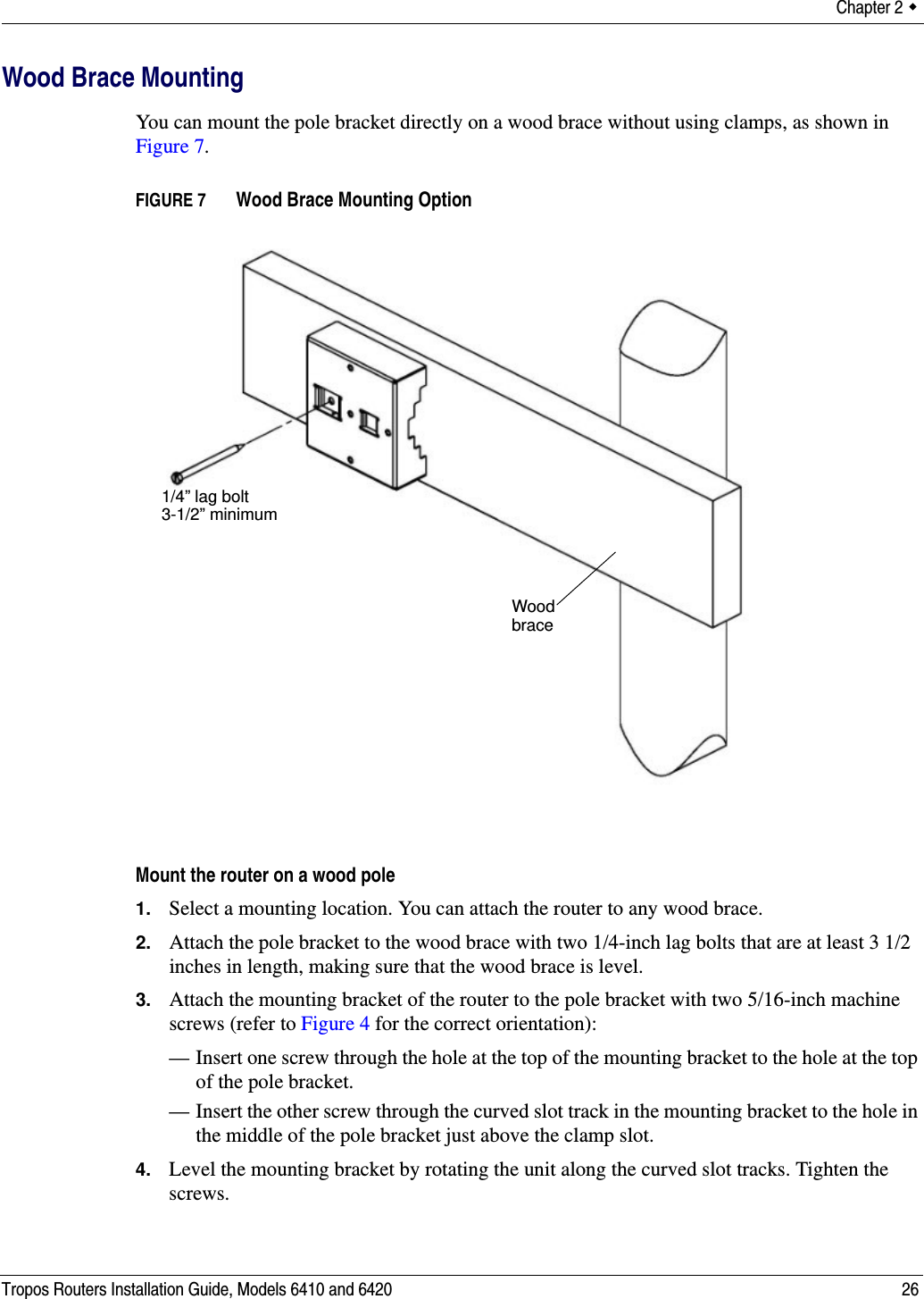 Chapter 2  Tropos Routers Installation Guide, Models 6410 and 6420 26Wood Brace MountingYou can mount the pole bracket directly on a wood brace without using clamps, as shown in Figure 7.FIGURE 7   Wood Brace Mounting OptionMount the router on a wood pole1. Select a mounting location. You can attach the router to any wood brace. 2. Attach the pole bracket to the wood brace with two 1/4-inch lag bolts that are at least 3 1/2 inches in length, making sure that the wood brace is level. 3. Attach the mounting bracket of the router to the pole bracket with two 5/16-inch machine screws (refer to Figure 4 for the correct orientation):— Insert one screw through the hole at the top of the mounting bracket to the hole at the top of the pole bracket.— Insert the other screw through the curved slot track in the mounting bracket to the hole in the middle of the pole bracket just above the clamp slot.4. Level the mounting bracket by rotating the unit along the curved slot tracks. Tighten the screws.Wood brace1/4” lag bolt3-1/2” minimum