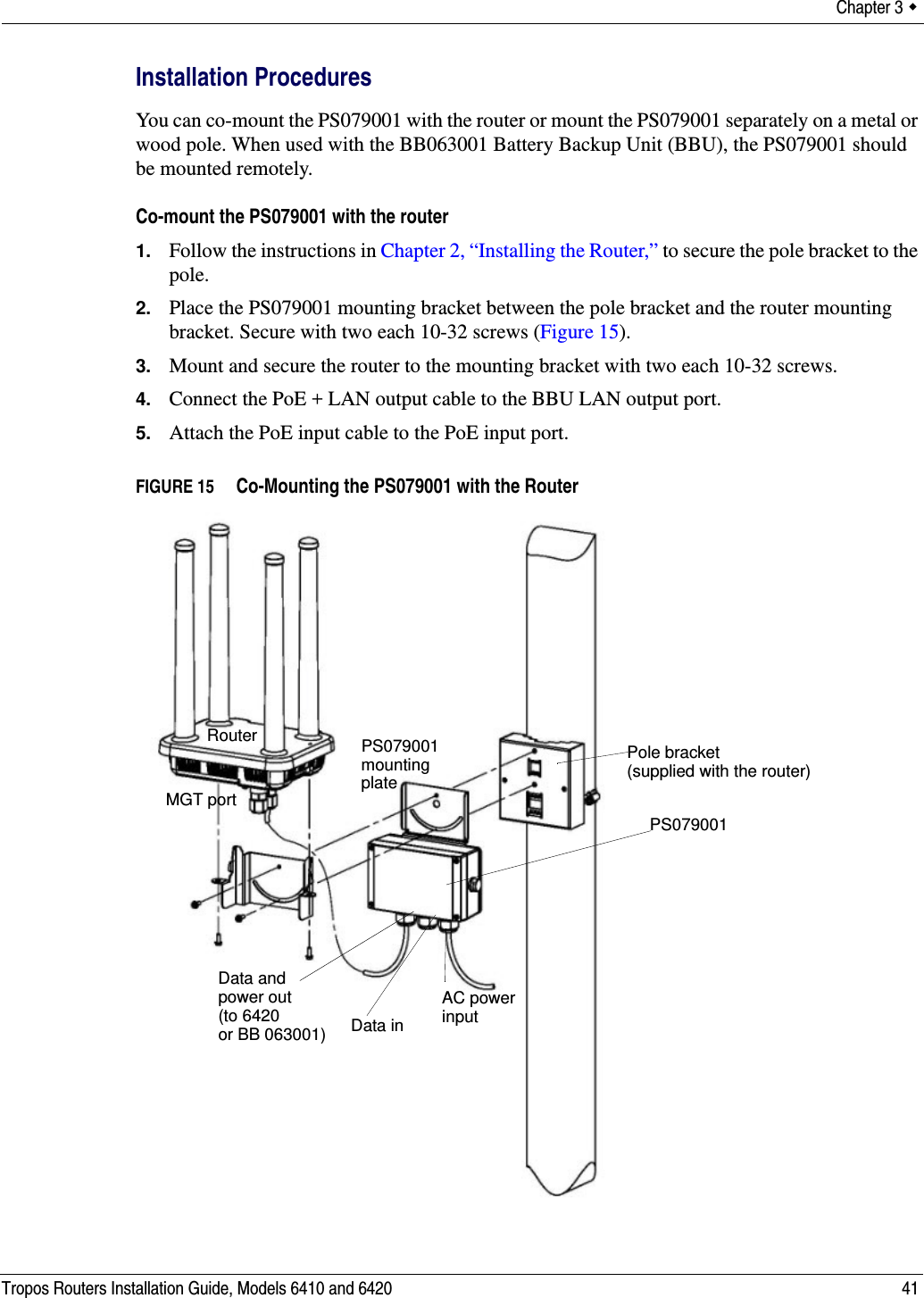 Chapter 3  Tropos Routers Installation Guide, Models 6410 and 6420 41Installation ProceduresYou can co-mount the PS079001 with the router or mount the PS079001 separately on a metal or wood pole. When used with the BB063001 Battery Backup Unit (BBU), the PS079001 should be mounted remotely.Co-mount the PS079001 with the router1. Follow the instructions in Chapter 2, “Installing the Router,” to secure the pole bracket to the pole.2. Place the PS079001 mounting bracket between the pole bracket and the router mounting bracket. Secure with two each 10-32 screws (Figure 15).3. Mount and secure the router to the mounting bracket with two each 10-32 screws.4. Connect the PoE + LAN output cable to the BBU LAN output port.5. Attach the PoE input cable to the PoE input port.FIGURE 15   Co-Mounting the PS079001 with the RouterPS079001 Data andAC powerMGT portRouterplatePS079001input mountingData inpower out(to 6420or BB 063001)Pole bracket(supplied with the router)
