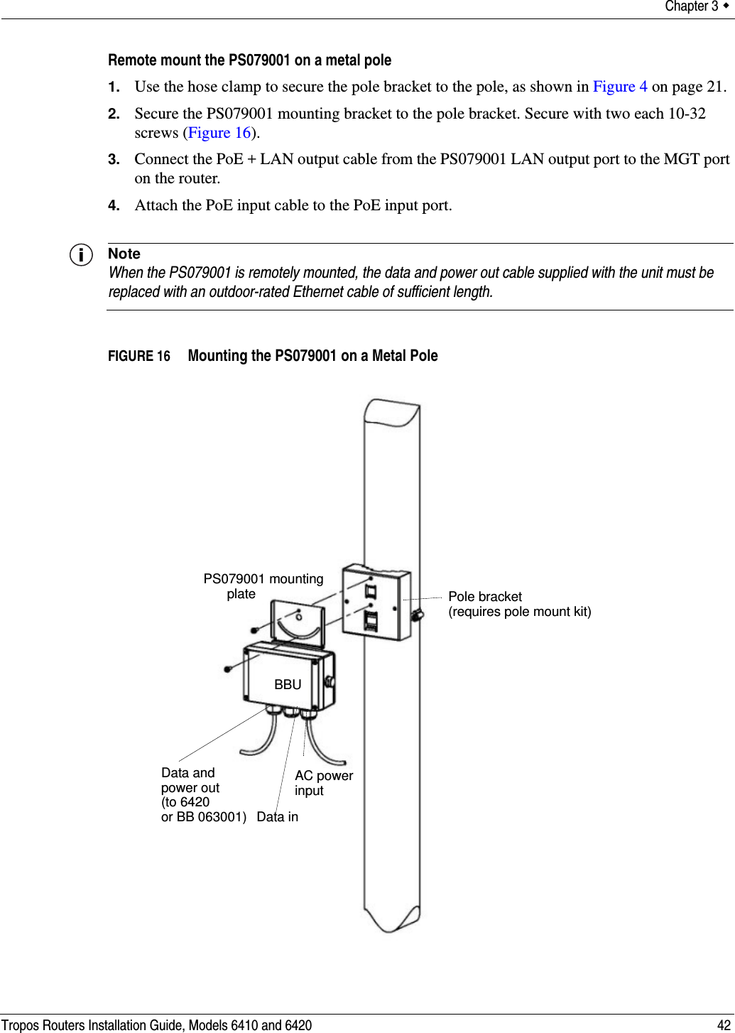Chapter 3  Tropos Routers Installation Guide, Models 6410 and 6420 42Remote mount the PS079001 on a metal pole1. Use the hose clamp to secure the pole bracket to the pole, as shown in Figure 4 on page 21.2. Secure the PS079001 mounting bracket to the pole bracket. Secure with two each 10-32 screws (Figure 16).3. Connect the PoE + LAN output cable from the PS079001 LAN output port to the MGT port on the router.4. Attach the PoE input cable to the PoE input port.NoteWhen the PS079001 is remotely mounted, the data and power out cable supplied with the unit must be replaced with an outdoor-rated Ethernet cable of sufficient length.FIGURE 16   Mounting the PS079001 on a Metal PolePS079001 mountingplateBBUData and AC powerinput Data inpower out(to 6420or BB 063001)Pole bracket(requires pole mount kit)