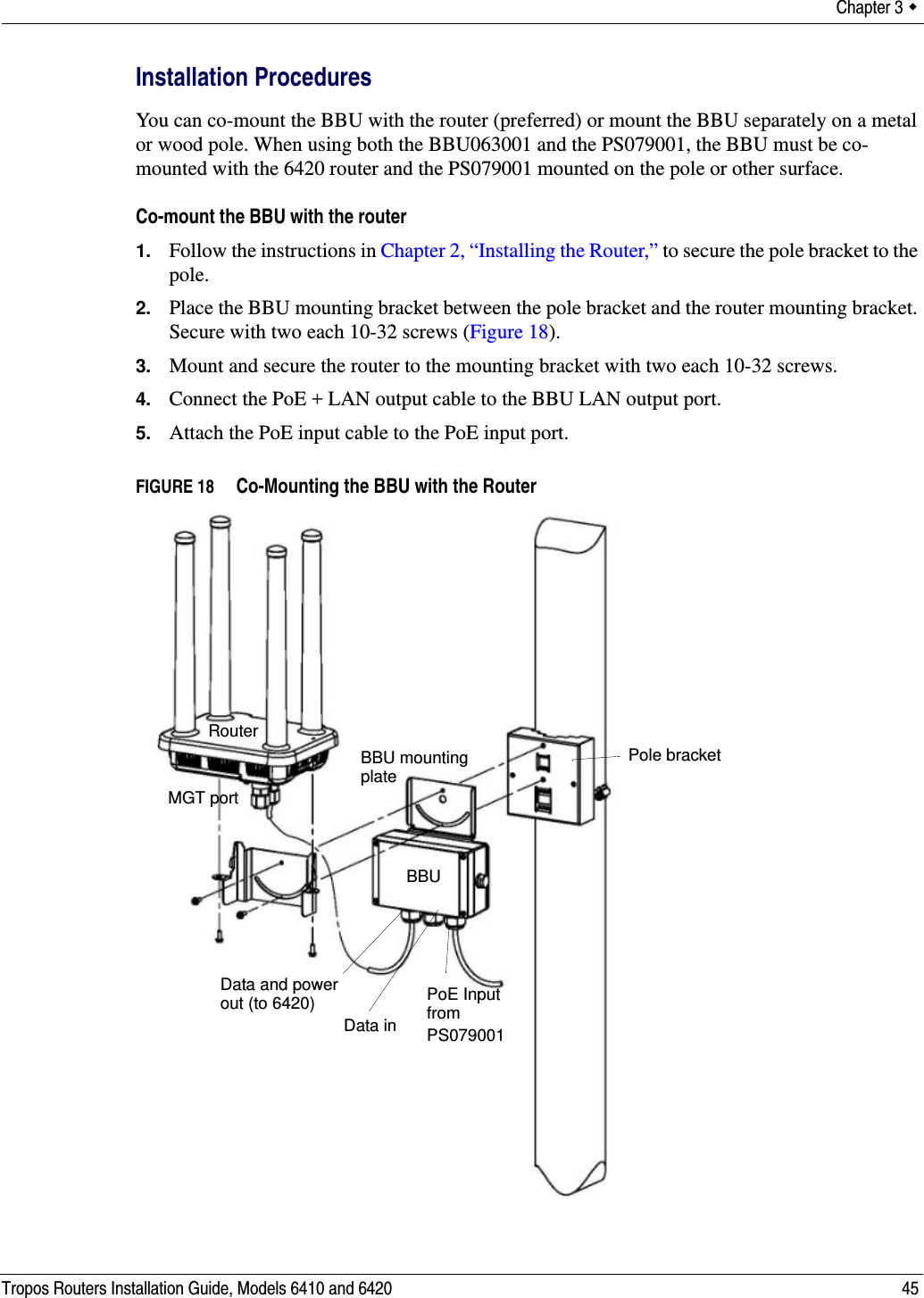 Chapter 3  Tropos Routers Installation Guide, Models 6410 and 6420 45Installation ProceduresYou can co-mount the BBU with the router (preferred) or mount the BBU separately on a metal or wood pole. When using both the BBU063001 and the PS079001, the BBU must be co-mounted with the 6420 router and the PS079001 mounted on the pole or other surface.Co-mount the BBU with the router1. Follow the instructions in Chapter 2, “Installing the Router,” to secure the pole bracket to the pole.2. Place the BBU mounting bracket between the pole bracket and the router mounting bracket. Secure with two each 10-32 screws (Figure 18).3. Mount and secure the router to the mounting bracket with two each 10-32 screws.4. Connect the PoE + LAN output cable to the BBU LAN output port.5. Attach the PoE input cable to the PoE input port.FIGURE 18   Co-Mounting the BBU with the RouterBBU mountingPoE InputMGT portRouterplateBBUfrom PS079001Data and powerData inout (to 6420)Pole bracket