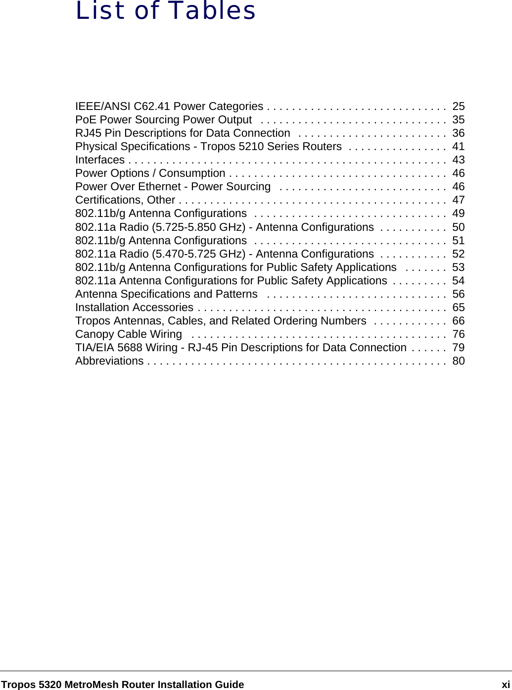 Tropos 5320 MetroMesh Router Installation Guide xiList of TablesIEEE/ANSI C62.41 Power Categories . . . . . . . . . . . . . . . . . . . . . . . . . . . . .  25PoE Power Sourcing Power Output   . . . . . . . . . . . . . . . . . . . . . . . . . . . . . .  35RJ45 Pin Descriptions for Data Connection  . . . . . . . . . . . . . . . . . . . . . . . .  36Physical Specifications - Tropos 5210 Series Routers  . . . . . . . . . . . . . . . .  41Interfaces . . . . . . . . . . . . . . . . . . . . . . . . . . . . . . . . . . . . . . . . . . . . . . . . . . .  43Power Options / Consumption . . . . . . . . . . . . . . . . . . . . . . . . . . . . . . . . . . .  46Power Over Ethernet - Power Sourcing   . . . . . . . . . . . . . . . . . . . . . . . . . . .  46Certifications, Other . . . . . . . . . . . . . . . . . . . . . . . . . . . . . . . . . . . . . . . . . . .  47802.11b/g Antenna Configurations  . . . . . . . . . . . . . . . . . . . . . . . . . . . . . . .  49802.11a Radio (5.725-5.850 GHz) - Antenna Configurations  . . . . . . . . . . .  50802.11b/g Antenna Configurations  . . . . . . . . . . . . . . . . . . . . . . . . . . . . . . .  51802.11a Radio (5.470-5.725 GHz) - Antenna Configurations  . . . . . . . . . . .  52802.11b/g Antenna Configurations for Public Safety Applications   . . . . . . .  53802.11a Antenna Configurations for Public Safety Applications  . . . . . . . . .  54Antenna Specifications and Patterns   . . . . . . . . . . . . . . . . . . . . . . . . . . . . .  56Installation Accessories . . . . . . . . . . . . . . . . . . . . . . . . . . . . . . . . . . . . . . . .  65Tropos Antennas, Cables, and Related Ordering Numbers  . . . . . . . . . . . .  66Canopy Cable Wiring   . . . . . . . . . . . . . . . . . . . . . . . . . . . . . . . . . . . . . . . . .  76TIA/EIA 5688 Wiring - RJ-45 Pin Descriptions for Data Connection . . . . . .  79Abbreviations . . . . . . . . . . . . . . . . . . . . . . . . . . . . . . . . . . . . . . . . . . . . . . . .  80