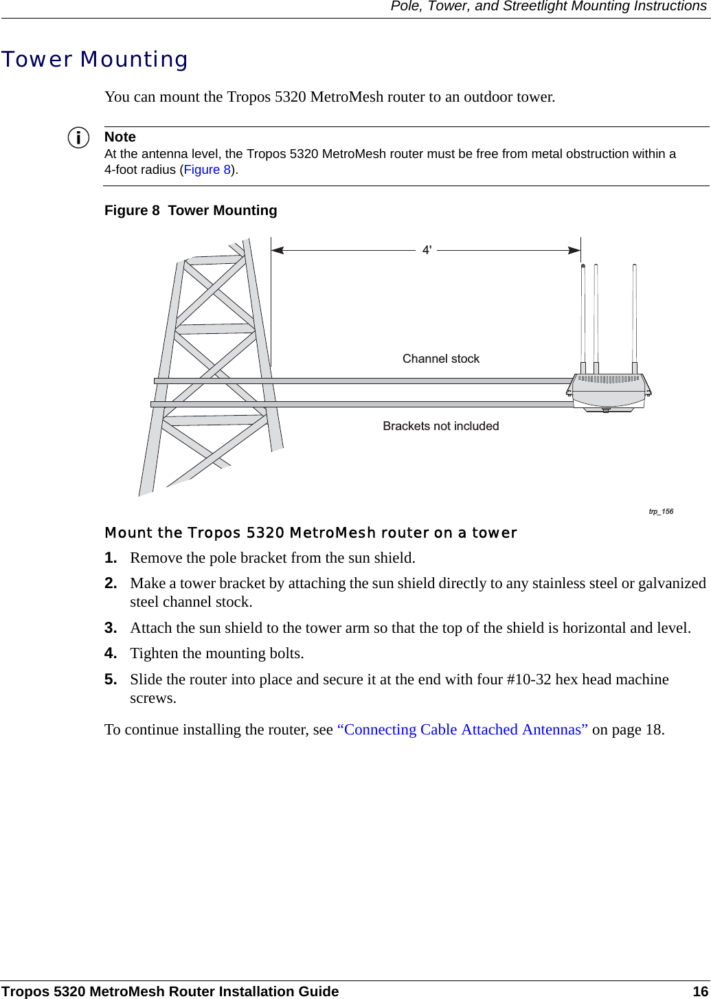 Pole, Tower, and Streetlight Mounting InstructionsTropos 5320 MetroMesh Router Installation Guide 16Tower MountingYou can mount the Tropos 5320 MetroMesh router to an outdoor tower. NoteAt the antenna level, the Tropos 5320 MetroMesh router must be free from metal obstruction within a 4-foot radius (Figure 8).Figure 8  Tower MountingMount the Tropos 5320 MetroMesh router on a tower1. Remove the pole bracket from the sun shield.2. Make a tower bracket by attaching the sun shield directly to any stainless steel or galvanized steel channel stock. 3. Attach the sun shield to the tower arm so that the top of the shield is horizontal and level.4. Tighten the mounting bolts.5. Slide the router into place and secure it at the end with four #10-32 hex head machine screws.To continue installing the router, see “Connecting Cable Attached Antennas” on page 18.trp_1564&apos;Brackets not includedChannel stock