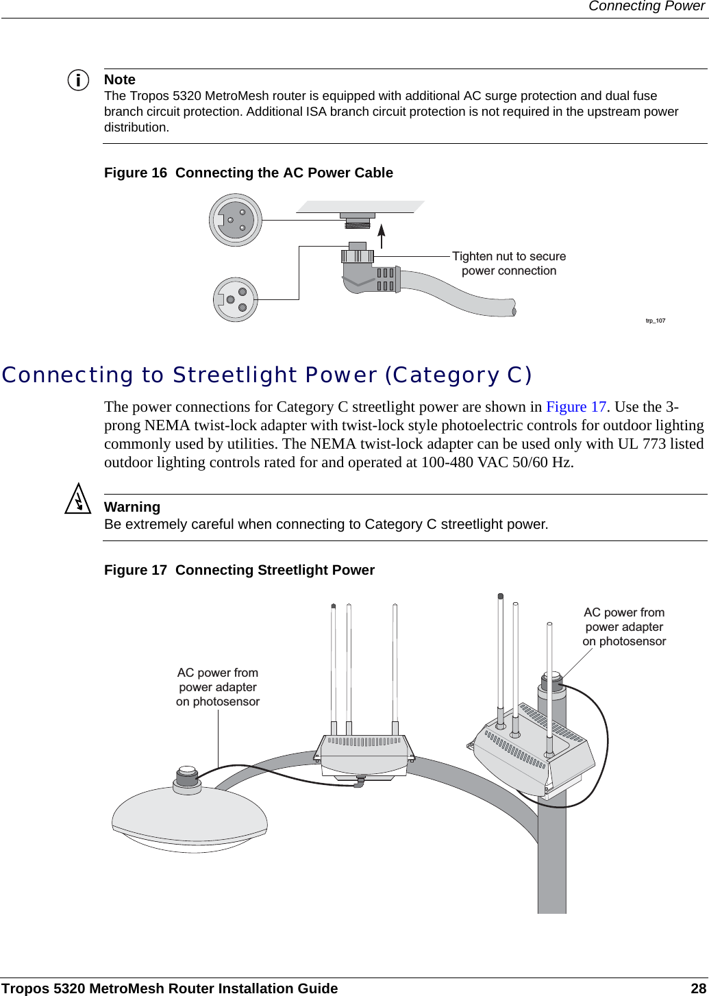 Connecting PowerTropos 5320 MetroMesh Router Installation Guide 28NoteThe Tropos 5320 MetroMesh router is equipped with additional AC surge protection and dual fuse branch circuit protection. Additional ISA branch circuit protection is not required in the upstream power distribution.Figure 16  Connecting the AC Power CableConnecting to Streetlight Power (Category C)The power connections for Category C streetlight power are shown in Figure 17. Use the 3-prong NEMA twist-lock adapter with twist-lock style photoelectric controls for outdoor lighting commonly used by utilities. The NEMA twist-lock adapter can be used only with UL 773 listed outdoor lighting controls rated for and operated at 100-480 VAC 50/60 Hz.WarningBe extremely careful when connecting to Category C streetlight power. Figure 17  Connecting Streetlight Powertrp_107Tighten nut to securepower connectionAC power frompower adapteron photosensorAC power frompower adapteron photosensor