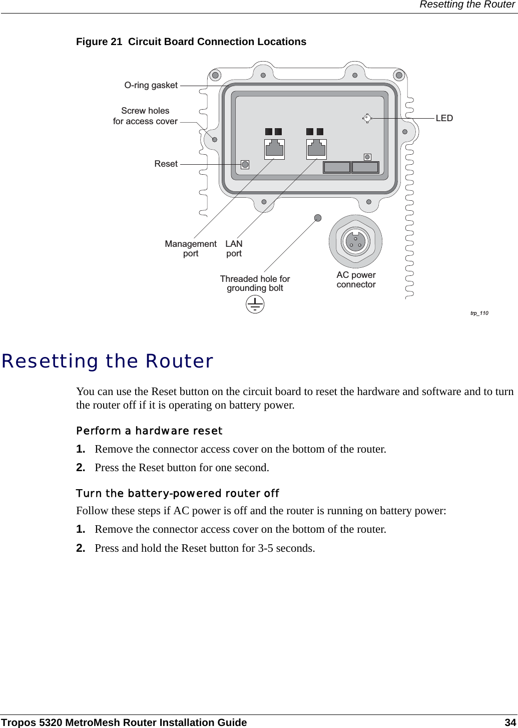 Resetting the RouterTropos 5320 MetroMesh Router Installation Guide 34Figure 21  Circuit Board Connection LocationsResetting the RouterYou can use the Reset button on the circuit board to reset the hardware and software and to turn the router off if it is operating on battery power. Perform a hardware reset1. Remove the connector access cover on the bottom of the router.2. Press the Reset button for one second.Turn the battery-powered router off Follow these steps if AC power is off and the router is running on battery power:1. Remove the connector access cover on the bottom of the router.2. Press and hold the Reset button for 3-5 seconds.trp_110AC powerconnectorManagementportResetScrew holesfor access cover LEDThreaded hole forgrounding boltO-ring gasketLANport