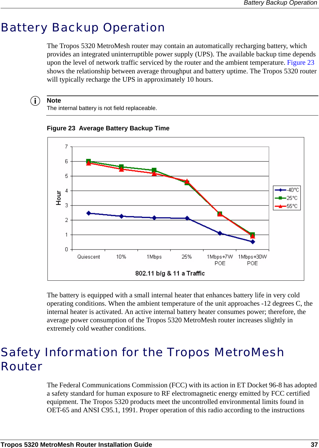 Battery Backup OperationTropos 5320 MetroMesh Router Installation Guide 37Battery Backup OperationThe Tropos 5320 MetroMesh router may contain an automatically recharging battery, which provides an integrated uninterruptible power supply (UPS). The available backup time depends upon the level of network traffic serviced by the router and the ambient temperature. Figure 23 shows the relationship between average throughput and battery uptime. The Tropos 5320 router will typically recharge the UPS in approximately 10 hours.NoteThe internal battery is not field replaceable.Figure 23  Average Battery Backup TimeThe battery is equipped with a small internal heater that enhances battery life in very cold operating conditions. When the ambient temperature of the unit approaches -12 degrees C, the internal heater is activated. An active internal battery heater consumes power; therefore, the average power consumption of the Tropos 5320 MetroMesh router increases slightly in extremely cold weather conditions. Safety Information for the Tropos MetroMesh RouterThe Federal Communications Commission (FCC) with its action in ET Docket 96-8 has adopted a safety standard for human exposure to RF electromagnetic energy emitted by FCC certified equipment. The Tropos 5320 products meet the uncontrolled environmental limits found in OET-65 and ANSI C95.1, 1991. Proper operation of this radio according to the instructions 