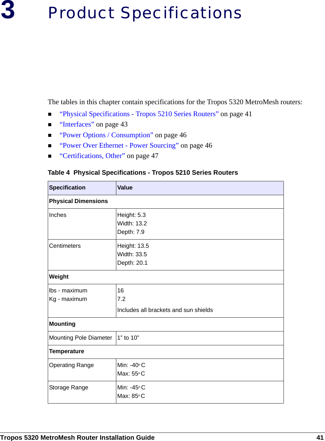 Tropos 5320 MetroMesh Router Installation Guide 413Product SpecificationsThe tables in this chapter contain specifications for the Tropos 5320 MetroMesh routers:“Physical Specifications - Tropos 5210 Series Routers” on page 41“Interfaces” on page 43“Power Options / Consumption” on page 46“Power Over Ethernet - Power Sourcing” on page 46“Certifications, Other” on page 47Table 4  Physical Specifications - Tropos 5210 Series RoutersSpecification ValuePhysical DimensionsInches Height: 5.3Width: 13.2Depth: 7.9Centimeters Height: 13.5Width: 33.5Depth: 20.1Weightlbs - maximum Kg - maximum167.2Includes all brackets and sun shieldsMountingMounting Pole Diameter 1” to 10”TemperatureOperating Range Min: -40o CMax: 55o CStorage Range Min: -45o CMax: 85o C