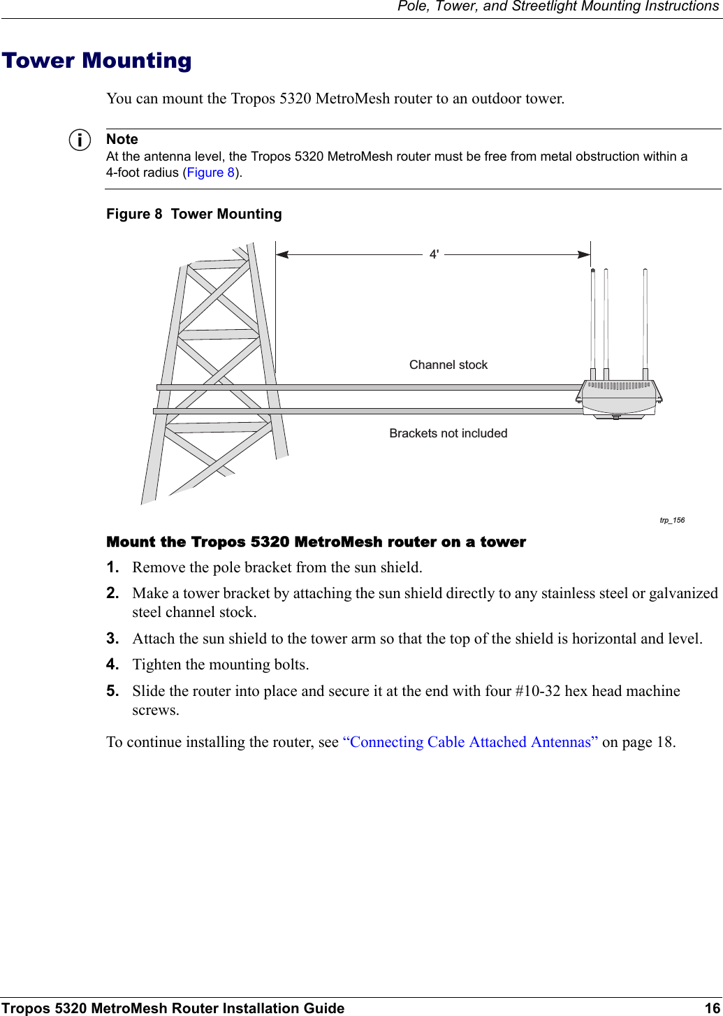 Pole, Tower, and Streetlight Mounting InstructionsTropos 5320 MetroMesh Router Installation Guide 16Tower MountingYou can mount the Tropos 5320 MetroMesh router to an outdoor tower. NoteAt the antenna level, the Tropos 5320 MetroMesh router must be free from metal obstruction within a 4-foot radius (Figure 8).Figure 8  Tower MountingMount the Tropos 5320 MetroMesh router on a tower1. Remove the pole bracket from the sun shield.2. Make a tower bracket by attaching the sun shield directly to any stainless steel or galvanized steel channel stock. 3. Attach the sun shield to the tower arm so that the top of the shield is horizontal and level.4. Tighten the mounting bolts.5. Slide the router into place and secure it at the end with four #10-32 hex head machine screws.To continue installing the router, see “Connecting Cable Attached Antennas” on page 18.trp_1564&apos;Brackets not includedChannel stock