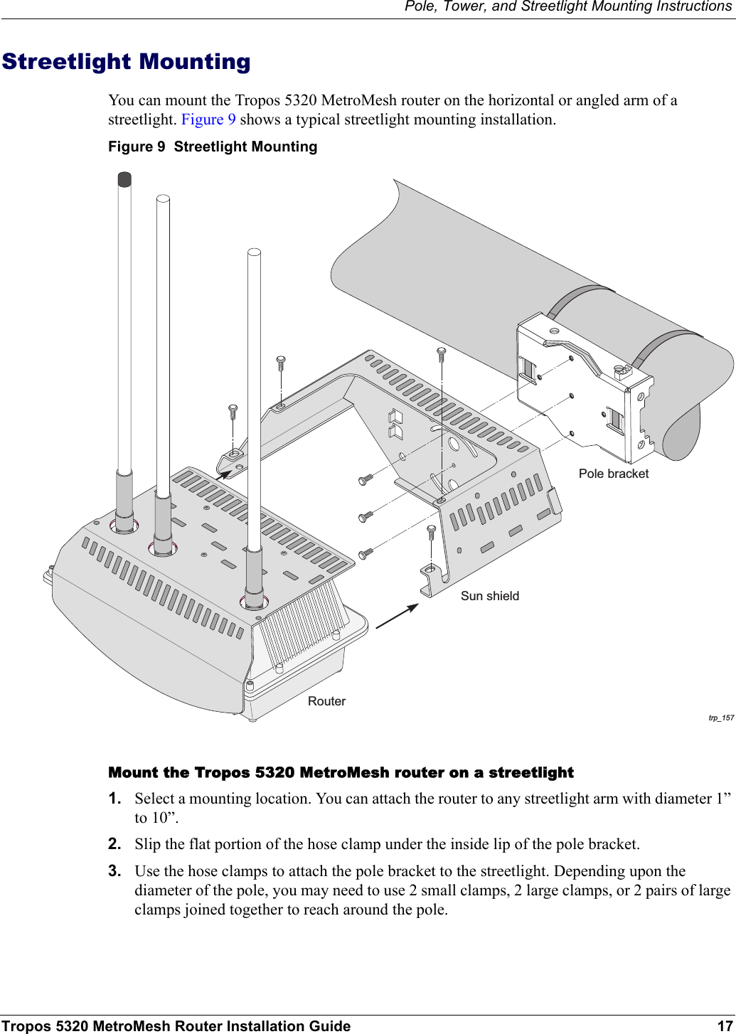 Pole, Tower, and Streetlight Mounting InstructionsTropos 5320 MetroMesh Router Installation Guide 17Streetlight MountingYou can mount the Tropos 5320 MetroMesh router on the horizontal or angled arm of a streetlight. Figure 9 shows a typical streetlight mounting installation.Figure 9  Streetlight MountingMount the Tropos 5320 MetroMesh router on a streetlight1. Select a mounting location. You can attach the router to any streetlight arm with diameter 1” to 10”. 2. Slip the flat portion of the hose clamp under the inside lip of the pole bracket. 3. Use the hose clamps to attach the pole bracket to the streetlight. Depending upon the diameter of the pole, you may need to use 2 small clamps, 2 large clamps, or 2 pairs of large clamps joined together to reach around the pole. trp_157Pole bracketRouterSun shield