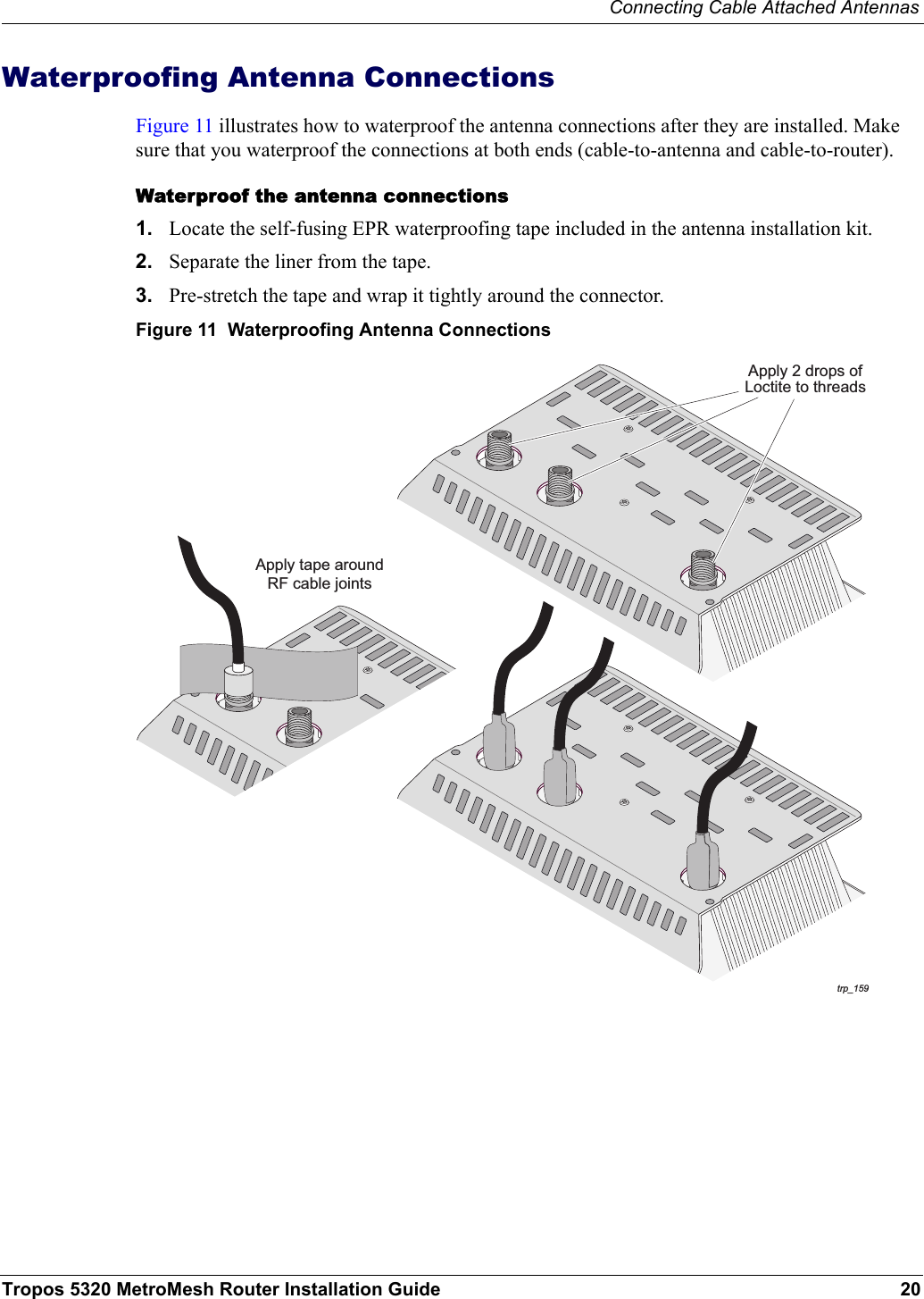 Connecting Cable Attached AntennasTropos 5320 MetroMesh Router Installation Guide 20Waterproofing Antenna ConnectionsFigure 11 illustrates how to waterproof the antenna connections after they are installed. Make sure that you waterproof the connections at both ends (cable-to-antenna and cable-to-router).Waterproof the antenna connections1. Locate the self-fusing EPR waterproofing tape included in the antenna installation kit.2. Separate the liner from the tape.3. Pre-stretch the tape and wrap it tightly around the connector.Figure 11  Waterproofing Antenna Connectionstrp_159Apply tape aroundRF cable jointsApply 2 drops ofLoctite to threads