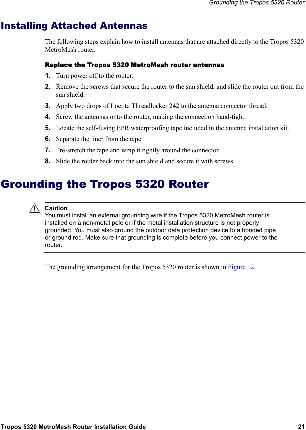 Grounding the Tropos 5320 RouterTropos 5320 MetroMesh Router Installation Guide 21Installing Attached AntennasThe following steps explain how to install antennas that are attached directly to the Tropos 5320 MetroMesh router. Replace the Tropos 5320 MetroMesh router antennas1. Turn power off to the router.2. Remove the screws that secure the router to the sun shield, and slide the router out from the sun shield.3. Apply two drops of Loctite Threadlocker 242 to the antenna connector thread.4. Screw the antennas onto the router, making the connection hand-tight.5. Locate the self-fusing EPR waterproofing tape included in the antenna installation kit.6. Separate the liner from the tape.7. Pre-stretch the tape and wrap it tightly around the connector.8. Slide the router back into the sun shield and secure it with screws.Grounding the Tropos 5320 RouterCautionYou must install an external grounding wire if the Tropos 5320 MetroMesh router is installed on a non-metal pole or if the metal installation structure is not properly grounded. You must also ground the outdoor data protection device to a bonded pipe or ground rod. Make sure that grounding is complete before you connect power to the router.The grounding arrangement for the Tropos 5320 router is shown in Figure 12.