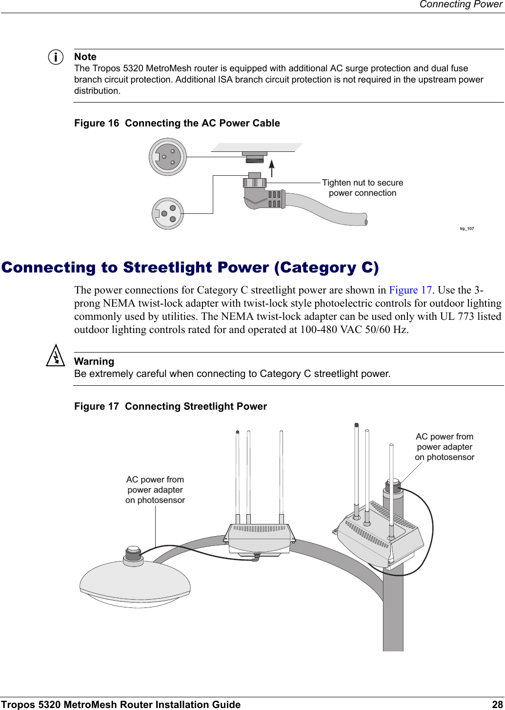 Connecting PowerTropos 5320 MetroMesh Router Installation Guide 28NoteThe Tropos 5320 MetroMesh router is equipped with additional AC surge protection and dual fuse branch circuit protection. Additional ISA branch circuit protection is not required in the upstream power distribution.Figure 16  Connecting the AC Power CableConnecting to Streetlight Power (Category C)The power connections for Category C streetlight power are shown in Figure 17. Use the 3-prong NEMA twist-lock adapter with twist-lock style photoelectric controls for outdoor lighting commonly used by utilities. The NEMA twist-lock adapter can be used only with UL 773 listed outdoor lighting controls rated for and operated at 100-480 VAC 50/60 Hz.WarningBe extremely careful when connecting to Category C streetlight power. Figure 17  Connecting Streetlight Powertrp_107Tighten nut to securepower connectionAC power frompower adapteron photosensorAC power frompower adapteron photosensor