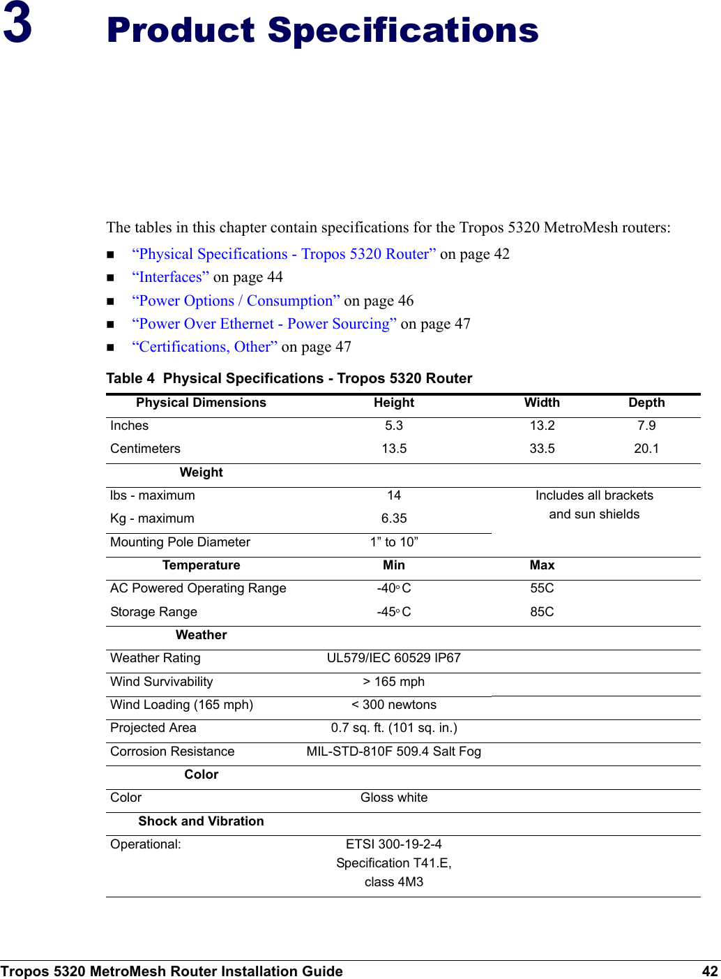 Tropos 5320 MetroMesh Router Installation Guide 423Product SpecificationsThe tables in this chapter contain specifications for the Tropos 5320 MetroMesh routers:“Physical Specifications - Tropos 5320 Router” on page 42“Interfaces” on page 44“Power Options / Consumption” on page 46“Power Over Ethernet - Power Sourcing” on page 47“Certifications, Other” on page 47Table 4  Physical Specifications - Tropos 5320 RouterPhysical Dimensions Height Width DepthInches 5.3 13.2 7.9Centimeters 13.5 33.5 20.1Weightlbs - maximum  14 Includes all brackets and sun shieldsKg - maximum 6.35Mounting Pole Diameter 1” to 10”Temperature Min MaxAC Powered Operating Range -40o C55CStorage Range -45o C85CWeatherWeather Rating UL579/IEC 60529 IP67Wind Survivability &gt; 165 mphWind Loading (165 mph) &lt; 300 newtonsProjected Area 0.7 sq. ft. (101 sq. in.)Corrosion Resistance MIL-STD-810F 509.4 Salt FogColorColor Gloss whiteShock and VibrationOperational: ETSI 300-19-2-4Specification T41.E,class 4M3