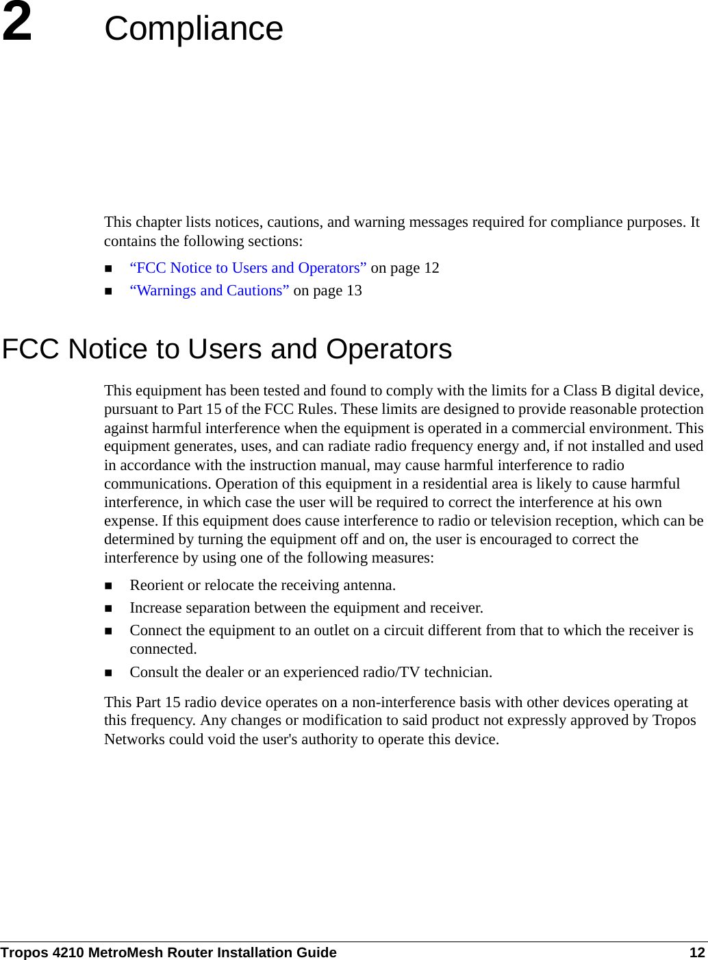 Tropos 4210 MetroMesh Router Installation Guide 122ComplianceThis chapter lists notices, cautions, and warning messages required for compliance purposes. It contains the following sections:“FCC Notice to Users and Operators” on page 12“Warnings and Cautions” on page 13FCC Notice to Users and OperatorsThis equipment has been tested and found to comply with the limits for a Class B digital device, pursuant to Part 15 of the FCC Rules. These limits are designed to provide reasonable protection against harmful interference when the equipment is operated in a commercial environment. This equipment generates, uses, and can radiate radio frequency energy and, if not installed and used in accordance with the instruction manual, may cause harmful interference to radio communications. Operation of this equipment in a residential area is likely to cause harmful interference, in which case the user will be required to correct the interference at his own expense. If this equipment does cause interference to radio or television reception, which can be determined by turning the equipment off and on, the user is encouraged to correct the interference by using one of the following measures:Reorient or relocate the receiving antenna. Increase separation between the equipment and receiver. Connect the equipment to an outlet on a circuit different from that to which the receiver is connected. Consult the dealer or an experienced radio/TV technician.This Part 15 radio device operates on a non-interference basis with other devices operating at this frequency. Any changes or modification to said product not expressly approved by Tropos Networks could void the user&apos;s authority to operate this device.