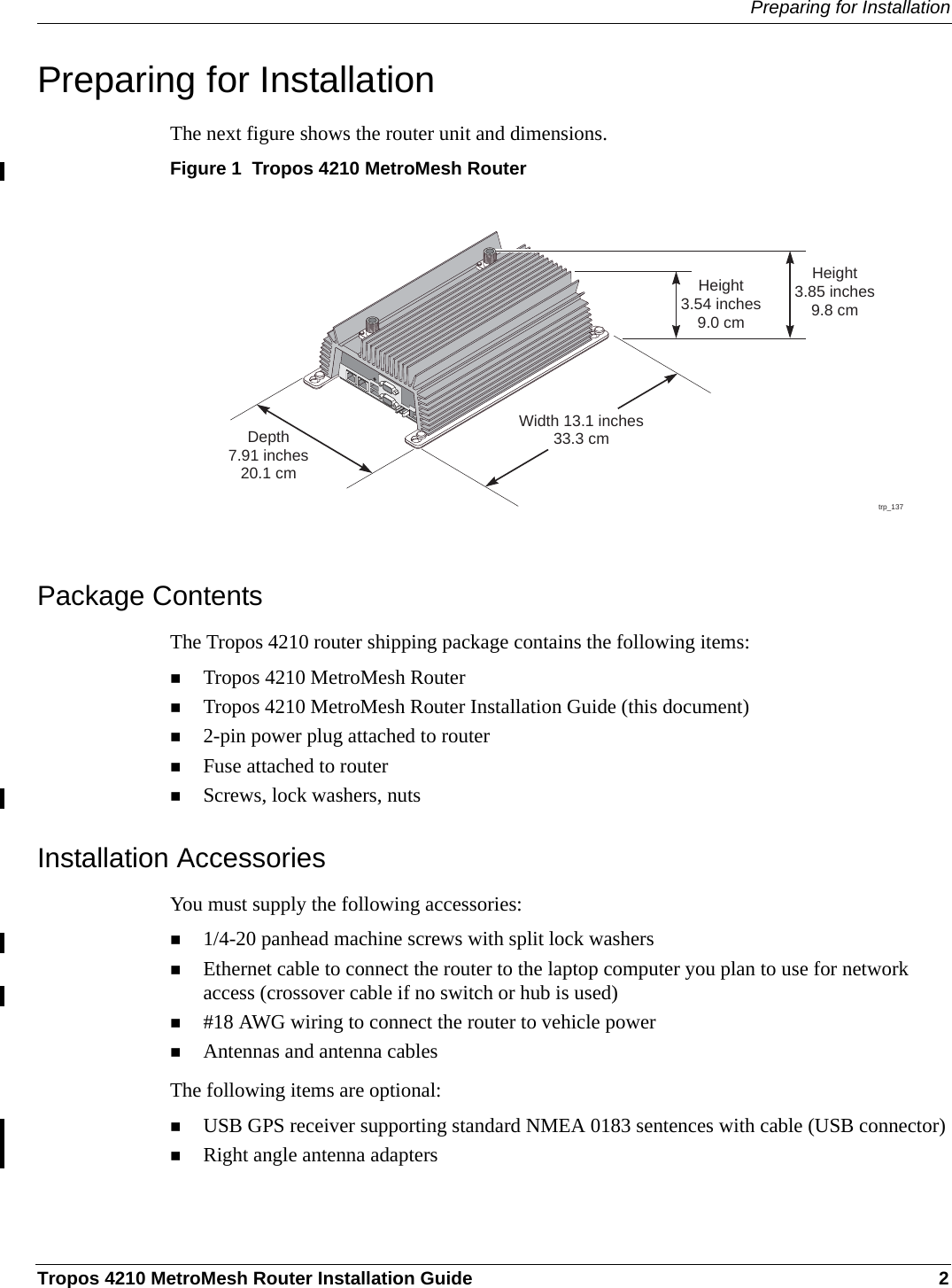 Preparing for InstallationTropos 4210 MetroMesh Router Installation Guide 2Preparing for InstallationThe next figure shows the router unit and dimensions.Figure 1  Tropos 4210 MetroMesh RouterPackage ContentsThe Tropos 4210 router shipping package contains the following items:Tropos 4210 MetroMesh RouterTropos 4210 MetroMesh Router Installation Guide (this document)2-pin power plug attached to routerFuse attached to routerScrews, lock washers, nutsInstallation AccessoriesYou must supply the following accessories:1/4-20 panhead machine screws with split lock washersEthernet cable to connect the router to the laptop computer you plan to use for network access (crossover cable if no switch or hub is used)#18 AWG wiring to connect the router to vehicle powerAntennas and antenna cablesThe following items are optional:USB GPS receiver supporting standard NMEA 0183 sentences with cable (USB connector)Right angle antenna adapterstrp_137Width 13.1 inches33.3 cmHeight3.85 inches9.8 cmHeight3.54 inches9.0 cmDepth7.91 inches20.1 cm