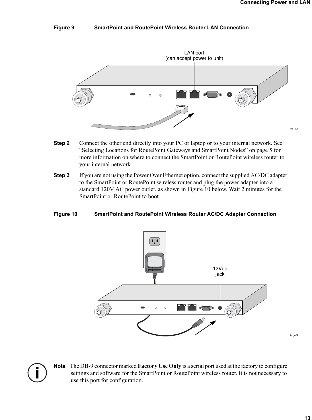  13Connecting Power and LANFigure 9 SmartPoint and RoutePoint Wireless Router LAN ConnectionStep 2 Connect the other end directly into your PC or laptop or to your internal network. See “Selecting Locations for RoutePoint Gateways and SmartPoint Nodes” on page 5 for more information on where to connect the SmartPoint or RoutePoint wireless router to your internal network. Step 3 If you are not using the Power Over Ethernet option, connect the supplied AC/DC adapter to the SmartPoint or RoutePoint wireless router and plug the power adapter into a standard 120V AC power outlet, as shown in Figure 10 below. Wait 2 minutes for the SmartPoint or RoutePoint to boot.Figure 10 SmartPoint and RoutePoint Wireless Router AC/DC Adapter Connection Note The DB-9 connector marked Factory Use Only is a serial port used at the factory to configure settings and software for the SmartPoint or RoutePoint wireless router. It is not necessary to use this port for configuration.fhp_008LAN port(can accept power to unit)fhp_00912Vdcjack