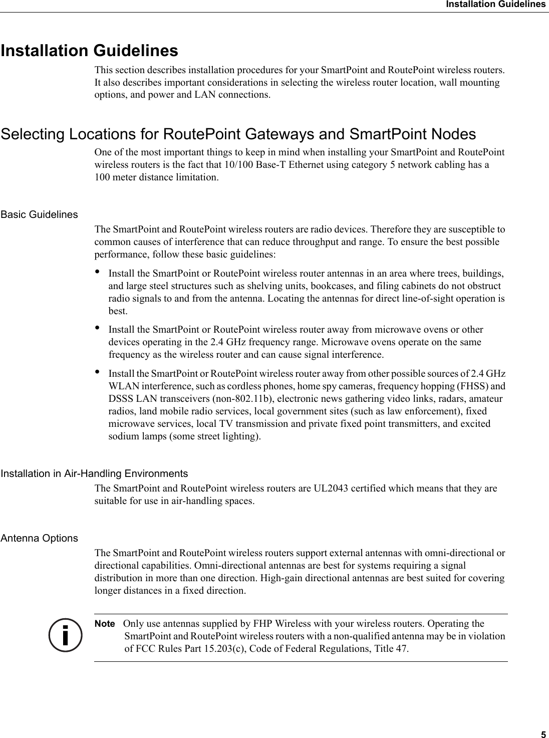  5Installation GuidelinesInstallation GuidelinesThis section describes installation procedures for your SmartPoint and RoutePoint wireless routers. It also describes important considerations in selecting the wireless router location, wall mounting options, and power and LAN connections.Selecting Locations for RoutePoint Gateways and SmartPoint NodesOne of the most important things to keep in mind when installing your SmartPoint and RoutePoint wireless routers is the fact that 10/100 Base-T Ethernet using category 5 network cabling has a 100 meter distance limitation. Basic GuidelinesThe SmartPoint and RoutePoint wireless routers are radio devices. Therefore they are susceptible to common causes of interference that can reduce throughput and range. To ensure the best possible performance, follow these basic guidelines:•Install the SmartPoint or RoutePoint wireless router antennas in an area where trees, buildings, and large steel structures such as shelving units, bookcases, and filing cabinets do not obstruct radio signals to and from the antenna. Locating the antennas for direct line-of-sight operation is best. •Install the SmartPoint or RoutePoint wireless router away from microwave ovens or other devices operating in the 2.4 GHz frequency range. Microwave ovens operate on the same frequency as the wireless router and can cause signal interference. •Install the SmartPoint or RoutePoint wireless router away from other possible sources of 2.4 GHz WLAN interference, such as cordless phones, home spy cameras, frequency hopping (FHSS) and DSSS LAN transceivers (non-802.11b), electronic news gathering video links, radars, amateur radios, land mobile radio services, local government sites (such as law enforcement), fixed microwave services, local TV transmission and private fixed point transmitters, and excited sodium lamps (some street lighting).Installation in Air-Handling EnvironmentsThe SmartPoint and RoutePoint wireless routers are UL2043 certified which means that they are suitable for use in air-handling spaces.Antenna OptionsThe SmartPoint and RoutePoint wireless routers support external antennas with omni-directional or directional capabilities. Omni-directional antennas are best for systems requiring a signal distribution in more than one direction. High-gain directional antennas are best suited for covering longer distances in a fixed direction. Note Only use antennas supplied by FHP Wireless with your wireless routers. Operating the SmartPoint and RoutePoint wireless routers with a non-qualified antenna may be in violation of FCC Rules Part 15.203(c), Code of Federal Regulations, Title 47.