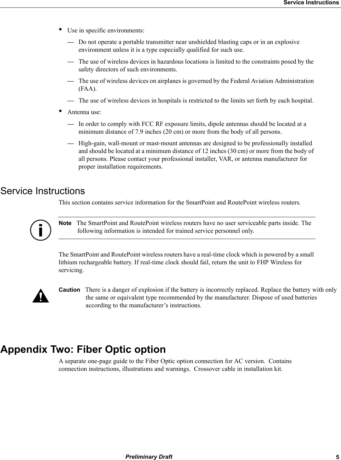   5Service Instructions Preliminary Draft•Use in specific environments:—Do not operate a portable transmitter near unshielded blasting caps or in an explosive environment unless it is a type especially qualified for such use.—The use of wireless devices in hazardous locations is limited to the constraints posed by the safety directors of such environments.—The use of wireless devices on airplanes is governed by the Federal Aviation Administration (FAA).—The use of wireless devices in hospitals is restricted to the limits set forth by each hospital.•Antenna use:—In order to comply with FCC RF exposure limits, dipole antennas should be located at a minimum distance of 7.9 inches (20 cm) or more from the body of all persons.—High-gain, wall-mount or mast-mount antennas are designed to be professionally installed and should be located at a minimum distance of 12 inches (30 cm) or more from the body of all persons. Please contact your professional installer, VAR, or antenna manufacturer for proper installation requirements.Service InstructionsThis section contains service information for the SmartPoint and RoutePoint wireless routers.Note The SmartPoint and RoutePoint wireless routers have no user serviceable parts inside. The following information is intended for trained service personnel only.The SmartPoint and RoutePoint wireless routers have a real-time clock which is powered by a small lithium rechargeable battery. If real-time clock should fail, return the unit to FHP Wireless for servicing.Caution There is a danger of explosion if the battery is incorrectly replaced. Replace the battery with only the same or equivalent type recommended by the manufacturer. Dispose of used batteries according to the manufacturer’s instructions.Appendix Two: Fiber Optic option A separate one-page guide to the Fiber Optic option connection for AC version.  Contains connection instructions, illustrations and warnings.  Crossover cable in installation kit.