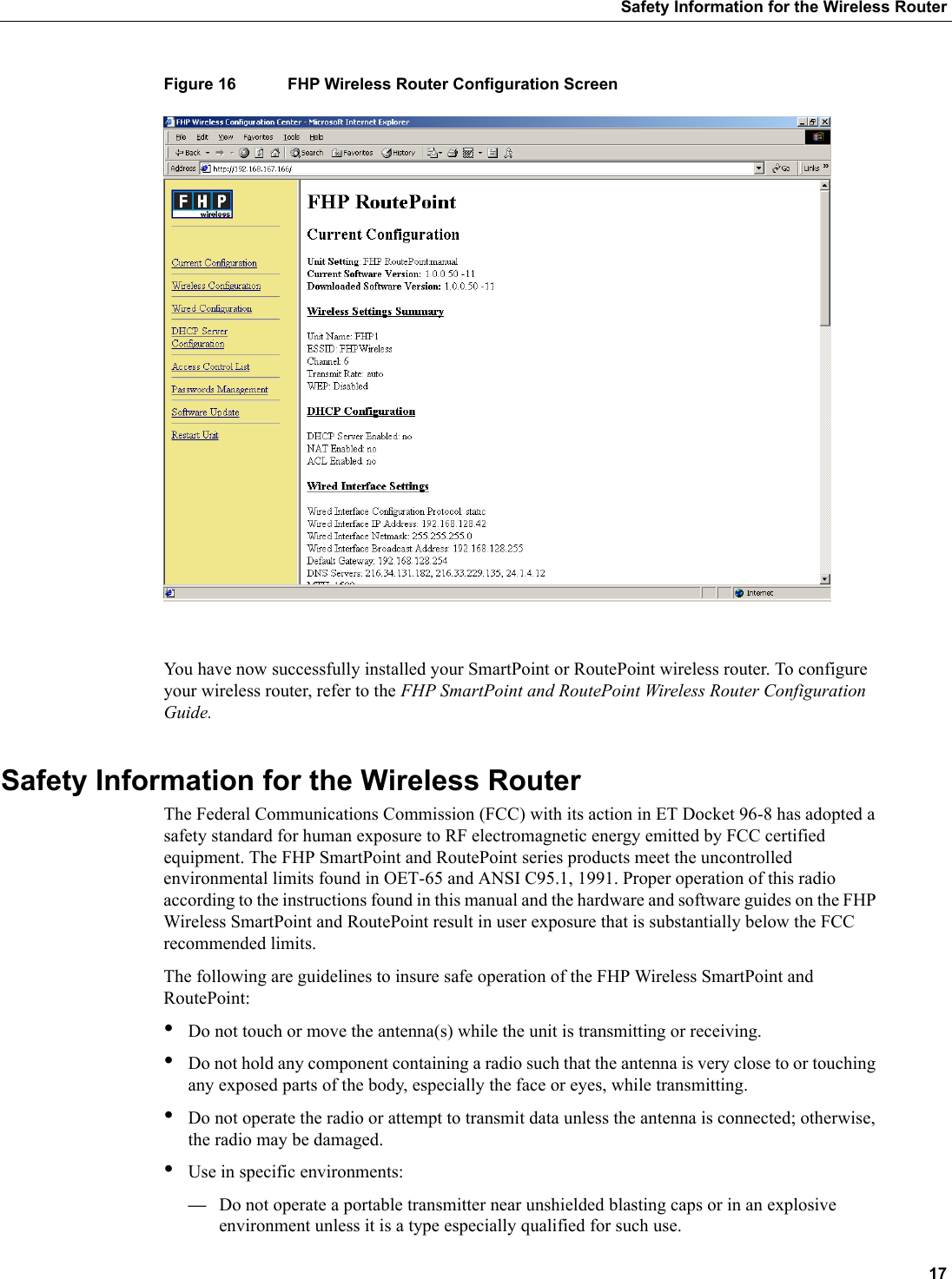  17Safety Information for the Wireless RouterFigure 16 FHP Wireless Router Configuration ScreenYou have now successfully installed your SmartPoint or RoutePoint wireless router. To configure your wireless router, refer to the FHP SmartPoint and RoutePoint Wireless Router Configuration Guide.Safety Information for the Wireless RouterThe Federal Communications Commission (FCC) with its action in ET Docket 96-8 has adopted a safety standard for human exposure to RF electromagnetic energy emitted by FCC certified equipment. The FHP SmartPoint and RoutePoint series products meet the uncontrolled environmental limits found in OET-65 and ANSI C95.1, 1991. Proper operation of this radio according to the instructions found in this manual and the hardware and software guides on the FHP Wireless SmartPoint and RoutePoint result in user exposure that is substantially below the FCC recommended limits.The following are guidelines to insure safe operation of the FHP Wireless SmartPoint and RoutePoint:•Do not touch or move the antenna(s) while the unit is transmitting or receiving.•Do not hold any component containing a radio such that the antenna is very close to or touching any exposed parts of the body, especially the face or eyes, while transmitting. •Do not operate the radio or attempt to transmit data unless the antenna is connected; otherwise, the radio may be damaged.•Use in specific environments:—Do not operate a portable transmitter near unshielded blasting caps or in an explosive environment unless it is a type especially qualified for such use.