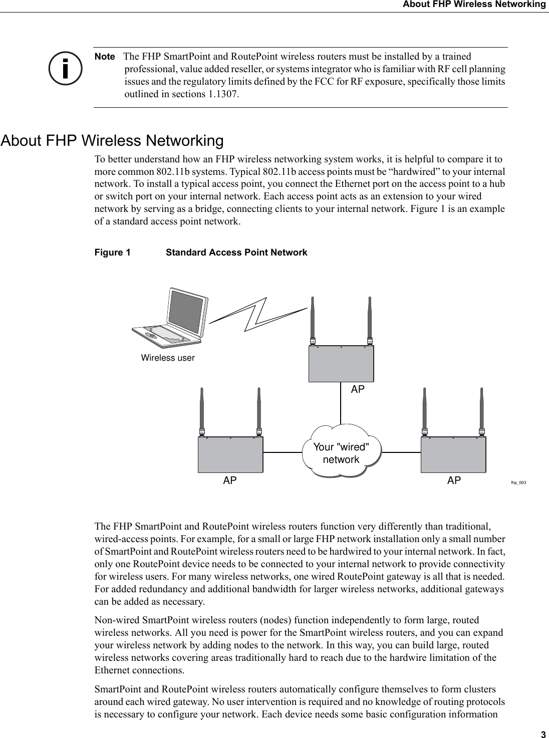  3About FHP Wireless NetworkingNote The FHP SmartPoint and RoutePoint wireless routers must be installed by a trained professional, value added reseller, or systems integrator who is familiar with RF cell planning issues and the regulatory limits defined by the FCC for RF exposure, specifically those limits outlined in sections 1.1307.About FHP Wireless NetworkingTo better understand how an FHP wireless networking system works, it is helpful to compare it to more common 802.11b systems. Typical 802.11b access points must be “hardwired” to your internal network. To install a typical access point, you connect the Ethernet port on the access point to a hub or switch port on your internal network. Each access point acts as an extension to your wired network by serving as a bridge, connecting clients to your internal network. Figure 1 is an example of a standard access point network.Figure 1 Standard Access Point NetworkThe FHP SmartPoint and RoutePoint wireless routers function very differently than traditional, wired-access points. For example, for a small or large FHP network installation only a small number of SmartPoint and RoutePoint wireless routers need to be hardwired to your internal network. In fact, only one RoutePoint device needs to be connected to your internal network to provide connectivity for wireless users. For many wireless networks, one wired RoutePoint gateway is all that is needed. For added redundancy and additional bandwidth for larger wireless networks, additional gateways can be added as necessary. Non-wired SmartPoint wireless routers (nodes) function independently to form large, routed wireless networks. All you need is power for the SmartPoint wireless routers, and you can expand your wireless network by adding nodes to the network. In this way, you can build large, routed wireless networks covering areas traditionally hard to reach due to the hardwire limitation of the Ethernet connections. SmartPoint and RoutePoint wireless routers automatically configure themselves to form clusters around each wired gateway. No user intervention is required and no knowledge of routing protocols is necessary to configure your network. Each device needs some basic configuration information fhp_003Wireless userAP APAPYour &quot;wired&quot;network
