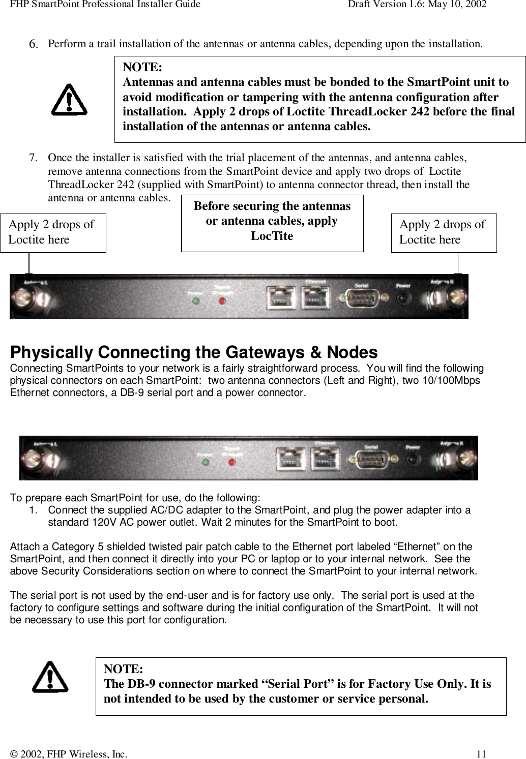 FHP SmartPoint Professional Installer Guide Draft Version 1.6: May 10, 2002© 2002, FHP Wireless, Inc. 116. Perform a trail installation of the antennas or antenna cables, depending upon the installation.7. Once the installer is satisfied with the trial placement of the antennas, and antenna cables,remove antenna connections from the SmartPoint device and apply two drops of  LoctiteThreadLocker 242 (supplied with SmartPoint) to antenna connector thread, then install theantenna or antenna cables.Physically Connecting the Gateways &amp; NodesConnecting SmartPoints to your network is a fairly straightforward process.  You will find the followingphysical connectors on each SmartPoint:  two antenna connectors (Left and Right), two 10/100MbpsEthernet connectors, a DB-9 serial port and a power connector.To prepare each SmartPoint for use, do the following:1.  Connect the supplied AC/DC adapter to the SmartPoint, and plug the power adapter into astandard 120V AC power outlet. Wait 2 minutes for the SmartPoint to boot.Attach a Category 5 shielded twisted pair patch cable to the Ethernet port labeled “Ethernet” on theSmartPoint, and then connect it directly into your PC or laptop or to your internal network.  See theabove Security Considerations section on where to connect the SmartPoint to your internal network.The serial port is not used by the end-user and is for factory use only.  The serial port is used at thefactory to configure settings and software during the initial configuration of the SmartPoint.  It will notbe necessary to use this port for configuration.NOTE:Antennas and antenna cables must be bonded to the SmartPoint unit toavoid modification or tampering with the antenna configuration afterinstallation.  Apply 2 drops of Loctite ThreadLocker 242 before the finalinstallation of the antennas or antenna cables.Apply 2 drops ofLoctite hereApply 2 drops ofLoctite hereBefore securing the antennasor antenna cables, applyLocTiteNOTE:The DB-9 connector marked “Serial Port” is for Factory Use Only. It isnot intended to be used by the customer or service personal.