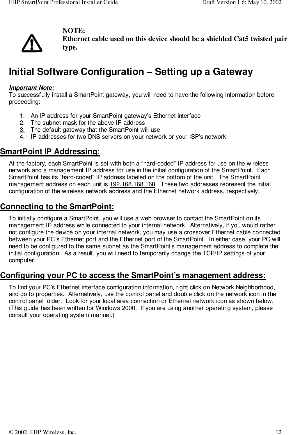 FHP SmartPoint Professional Installer Guide Draft Version 1.6: May 10, 2002© 2002, FHP Wireless, Inc. 12Initial Software Configuration – Setting up a GatewayImportant Note:To successfully install a SmartPoint gateway, you will need to have the following information beforeproceeding:1.  An IP address for your SmartPoint gateway’s Ethernet interface2.  The subnet mask for the above IP address3.  The default gateway that the SmartPoint will use4.  IP addresses for two DNS servers on your network or your ISP’s networkSmartPoint IP Addressing:At the factory, each SmartPoint is set with both a “hard-coded” IP address for use on the wirelessnetwork and a management IP address for use in the initial configuration of the SmartPoint.  EachSmartPoint has its “hard-coded” IP address labeled on the bottom of the unit.  The SmartPointmanagement address on each unit is 192.168.168.168.  These two addresses represent the initialconfiguration of the wireless network address and the Ethernet network address, respectively.Connecting to the SmartPoint:To initially configure a SmartPoint, you will use a web browser to contact the SmartPoint on itsmanagement IP address while connected to your internal network.  Alternatively, if you would rathernot configure the device on your internal network, you may use a crossover Ethernet cable connectedbetween your PC’s Ethernet port and the Ethernet port of the SmartPoint.  In either case, your PC willneed to be configured to the same subnet as the SmartPoint’s management address to complete theinitial configuration.  As a result, you will need to temporarily change the TCP/IP settings of yourcomputer.Configuring your PC to access the SmartPoint’s management address:To find your PC’s Ethernet interface configuration information, right click on Network Neighborhood,and go to properties.  Alternatively, use the control panel and double click on the network icon in thecontrol panel folder.  Look for your local area connection or Ethernet network icon as shown below.(This guide has been written for Windows 2000.  If you are using another operating system, pleaseconsult your operating system manual.)NOTE:Ethernet cable used on this device should be a shielded Cat5 twisted pairtype.